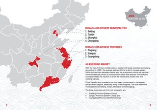 87
AN EMERGING MARKET
With the rise of China’s middle class, a market with great potential is emerging.
According to HSBC, the average salary in China is set to increase seven-
fold in the next two decades making way for an economy which will become
more domestically driven by consumption rather than exports. This will give
Australian SMEs the impetus to enter the market and access new and
exciting markets.
China’s wealth and prosperity has long been concentrated in the eastern
and southern regions, especially along coastal regions. The four wealthiest
municipalities are Beijing, Tianjin, Shanghai and Chongqing.
The three provinces with the most prosperity are:
•	 Zhejiang Province (Eastern China);
•	 Jiangsu Province (Eastern China); and
•	 Guangdong Province (Southern China).
CHINA’S 4 WEALTHIEST MUNICIPALITIES
1. Beijing
2. Tianjin
3. Shanghai
4. Chongqing
CHINA’S 3 WEALTHIEST PROVINCES
1. Zhejiang
2. Jiangsu
3. Guangdong
AREA
9,561,000 sq km
 
