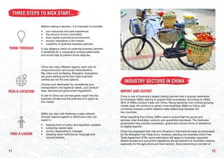 1211
THREE STEPS TO KICK START...
Before making a decision, it is important to consider:
•	 your resources and past experience;
• 	 the amount of time committed;
• 	 host market commercial environment;
• 	 product standards in the market;
• 	 credibility of potential business partners.
A due diligence check on potential business partners
is beneficial for a cooperative working relationship
and would help to prevent future disputes.
China has many different regions, each with its
unique economic and social characteristics.
Big cities such as Beijing, Shanghai, Guangzhou
are good starting points but major business
centres are not the only options.
Choose your destination by considering your
transportation and logistical needs, your product
type, demand and government regulations.
A visit to China can provide great insight into the
business climate and the potential of a region as
the market.
SMEs can start with fostering a sales network
through regional agents or distributors who can
assist in:
• 	 keeping track of policy and regulation updates;
• 	 collecting market data;
• 	 quickly responding to changes;
• 	 breaking down institutional, language and
	 cultural barriers.
INDUSTRY SECTORS IN CHINA
IMPORT AND EXPORT
China is one of Australia’s largest trading partners and a popular destination
for Australian SMEs wishing to expand their businesses. According to HSBC,
39% of SMEs conduct trade with China. Rising demands from China’s growing
middle class will continue to attract more Australian SMEs to China, and
contribute towards a better bilateral trade relationship between the
two countries.
When importing from China, SMEs need to ensure that the goods and
services meet Australian customs and quarantine standards. The Australian
government may provide concession, grants and various forms of assistance
to eligible exports.
China has expanded their role and influence in international trade as showcased
by the Shanghai Free Trade Zone. However, pending the Australia-China Free
Trade Agreement (FTA), some restrictions still apply to Australian exporters.
Market access and quarantine regulations are key barriers for Australian exports,
especially for the agriculture and food sectors. Since becoming a member of
THINK THROUGH
PICK A LOCATION
FIND A LIASON
 
