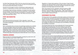 1413
the World Trade Organisation (WTO), China has reduced their base line tariff to
around 15%. Product specific tariff and taxes vary and can be accessed through
the Chinese General Administration of Customs.
Exporters are encouraged to conduct comprehensive market research and
develop an understanding of Chinese custom procedures before exporting.
The Australian Trade Commission (Austrade), an Australia Government agency,
and the Australia China Chamber of Commerce (AustCham), a member-based
business chamber, provide information and assistance to Australian businesses
operating in or looking to export to China. Their offices can be found in most
major commercial hubs in China.
EVENT AND MARKETING
Events
Event planning services are abundant in China, especially in major cities.
Both local and international companies offer a range of services from banquets
to business conferences.
Marketing
Rise in consumerism and e-commerce has transformed marketing into a strategic
tool, with social/digital media as the key platform. SMEs should respect local
advertising regulations and align their marketing strategies with Chinese culture
imperatives in order to connect with Chinese consumers. Doing things the
‘Chinese Way’, such as using Chinese online channels (Youku, Renren, Baidu,
Weibo, and WeChat), using real time on-site chat support, having a Simplified
Chinese landing page and providing local contact information can go a long way.
FINANCIAL SERVICES
Banks dominate the Chinese financial system, providing the private sector with
credit amounting to about 128% of GDP in 2012.
People’s Bank of China functions as the central bank of China without significant
direct commercial banking functions. The five largest commercial banks in China
control around half of the total assets in the banking industry. These banks
include: Bank of China (中国银行), Agricultural Bank of China (中国农业银行),
China Construction Bank (中国建设银行), Industrial and Commercial Bank of
China (中国工商银行), and Communication Bank of China (中国交通银行).
Joint equity banks and other financial intermediaries such as trust companies,
rural credit cooperatives and urban credit cooperatives also play an important
role in China’s financial sphere. These entities operate under different rules to
banks and are regulated by the China Banking Regulatory Commission.
Regulations on foreign banks operating in China are easing. Foreign financial
institutions have been permitted to provide foreign currency services to Chinese
enterprises and individuals, and have been permitted to provide local currency
business to all Chinese clients since the end of 2006.
When China entered the WTO, geographic restrictions placed on RMB-
denominated business was phased out in four major cities—Shanghai,
Shenzhen, Tianjin and Dalian. Since December 1, 2002, foreign-funded banks
have been allowed to undertake RMB-denominated business in Guangzhou,
Zhuhai, Qingdao, Nanjing and Wuhan.
GOVERNMENT RELATIONS
The Government of China operates on three levels: national, provincial and local.
At a national level, the Central Committee and the Political Bureau oversee the
direction and pace of China’s development. The President of China can serve a
maximum of two five-year terms. The President appoints a Premier who serves
as the head of the State Council which is the country’s key policy making body
and manages 29 ministries and commissions such as the Ministry of Education
and the Ministry of Commerce.
The Chinese Government has a strong relationship with Chinese businesses.
Businesses and the government cast mutual influence on one another
through State-Owned Enterprises, and many business leaders also hold
important positions within the Chinese Government. However, economic
development and globalisation has led to a shift away from State-Owned
Enterprises, and have given private businesses and foreign owned firms a
stronger influence in the Chinese business landscape. Bureaucratic measures
and transparency issues that may impede the process of doing business in
China are also easing.
Australia and China have an enduring diplomatic and trade relationship. Bilateral
trade in resources and commodities has helped both countries to strengthen
their economic prowess. Exchange in tourism, art, education, skills, technology
and infrastructure has also fulfilled mutual interests and is paving a road for a
more innovative and sustainable future.
Utilising Australian Government assistance channels, such as through Austrade,
are a useful means to build relationships at a high level by using Government
to Government engagement as a platform. The Australian government offers a
range of grants and assistance to SMEs working with or in China. The Australia-
China Agricultural Cooperation Agreement, administered by the Department of
Agriculture, Fisheries and Forestry is an example of one such grant which assists
agribusiness seeking to create cooperative relationships with China. For more
information, please visit www.business.gov.au
 