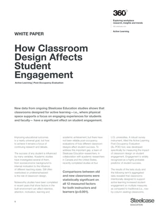 Active Learning | Post-Occupancy Evaluation
Active Learning
Exploring workplace
research, insights and trends
360.steelcase.com
How Classroom
Design Affects
Student
Engagement
WHITE PAPER
1
New data from ongoing Steelcase Education studies shows that
classrooms designed for active learning—i.e., where physical
space supports a focus on engaging experiences for students
and faculty— have a significant effect on student engagement.
Improving educational outcomes
is a nearly universal goal, but how
to achieve it remains a focus of
continuing research and debate.
The success of any student is influenced
by many variables. Academic studies
have investigated several of them,
from socioeconomic background to
internal motivation to the influence
of different teaching styles. Still often
overlooked or underemphasized
is the role of classroom design.
Noteworthy studies have been completed
in recent years that show factors in the
built environment can affect retention,
attention, motivation, learning and
U.S. universities. A robust survey
instrument, titled the Active Learning
Post Occupancy Evaluation
(AL-POE) tool, was developed
specifically for measuring the impact
of classroom design on student
engagement. Engagement is widely
recognized as a highly probable
predictor of student success.
The results of the beta study and
the following term’s aggregated
data revealed that classrooms
intentionally designed to support
active learning increased student
engagement on multiple measures
as compared to traditional (i.e., row-
by-column seating) classrooms.
academic achievement, but there have
not been reliable post-occupancy
evaluations of how different classroom
designs affect student success. To
address this important gap, a team of
Steelcase Education researchers, in
collaboration with academic researchers
in Canada and the United States,
recently completed studies at four
Comparisons between old
and new classrooms were
statistically significant on
all 12 measured factors
for both instructors and
learners (p<0.001).
 