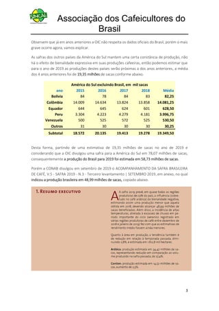 Associação dos Cafeicultores do
Brasil
3
Observem que já em anos anteriores a OIC não respeita os dados oficiais do Brasil, porém o mais
grave ocorre agora, vamos explicar.
As safras dos outros países da América do Sul mantem uma certa constância de produção, não
há o efeito de bienalidade expressiva em suas produções cafeeiras, então podemos estimar que
para o ano de 2019 as produções destes países serão próximas a dos anos anteriores, a média
dos 4 anos anteriores foi de 19,35 milhões de sacas conforme abaixo.
América do Sul excluindo Brasil, em mil sacas
ano 2015 2016 2017 2018 Média
Bolívia 84 78 84 83 82,25
Colômbia 14.009 14.634 13.824 13.858 14.081,25
Equador 644 645 624 601 628,50
Peru 3.304 4.223 4.279 4.181 3.996,75
Venezuela 500 525 572 525 530,50
Outros 31 30 30 30 30,25
Subtotal 18.572 20.135 19.413 19.278 19.349,50
Desta forma, partindo de uma estimativa de 19,35 milhões de sacas no ano de 2019 e
considerando que a OIC divulgou uma safra para a América do Sul em 78,07 milhões de sacas,
consequentemente a produção do Brasil para 2019 foi estimada em 58,73 milhões de sacas.
Porém a CONAB divulgou em setembro de 2019 o ACOMPANHAMENTO DA SAFRA BRASILEIRA
DE CAFÉ, V.5 - SAFRA 2019 - N.3 - Terceiro levantamento | SETEMBRO 2019, em anexo, no qual
indicou a produção brasileira em 48,99 milhões de sacas, copiado abaixo.
 