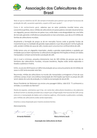 Associação dos Cafeicultores do
Brasil
5
Nota-se que os relatórios da OIC são sempre enviesados para parecer que sempre há excesso de
produção de café, causando superávits, a quem a OIC quer ajudar?
Como é de conhecimento geral, sabemos que no setor produtivo mundial temos uma
concorrência perfeita,istoé, milhões de cafeicultores empaíses pobres e do lado industrialtemos
um oligopólio, poucas industrias em países ricos, então dado a esta desigualdade traz uma falha
de mercado, gerando a ineficiência e prejudicando os mais vulneráveis, que são as 25 milhões de
famílias de cafeicultores mundiais.
Atualmente a formação de preços se dá em mercados futuros onde os grandes fundos de
investimento que na realidade são grandes especuladores e que não produzem nenhum grão de
café, vendem milhões de sacas de café, criando assim uma enorme e artificial oferta de café.
Então temos uma um oligopólio importador, aliados a grandes especuladores e ajudados por
entidades que se dizem representar os cafeicultores divulgando informações errôneas com dados
manipulados e sempre aumentando a produção de café.
Isto é cruel e criminoso, prejudica diretamente mais de 100 milhões de pessoas que são os
familiares dos cafeicultores mundiais, inclusive brasileiros, Nações estão sendo exploradas e
levados a pobreza e miséria.
Enfim, no ano de 2019 haverá um déficit de produção versus consumo próximo de 10 milhões de
sacas e a OIC tenta esconder este fato.
Resumindo, milhões de cafeicultores no mundo são manipulados a entregarem o fruto de suas
colheitas a preço vil por uma ardilosa manipulação de informações que fazem os preços de café
serem abaixo do custo de produção, é a moderna escravização do século XXI.
Nosso Presidente Jair Bolsonaro nos ensina uma passagem bíblica. João 8:32: “E conhecereis a
verdade, e a verdade vos libertará'”
Diante do exposto, solicitamos que V.Sas. em nome dos cafeicultores brasileiros e da soberania
do Brasil tomem as devidas providencias e exijam que a Organização Internacional de Café corrija
este erro e manipulação de dados com a máxima urgência, informando e publicando a verdade,
pois milhões de cafeicultores estão sendo explorados.
Estamos a vossa disposição para maiores esclarecimentos.
Atenciosamente,
Armando Mattiello Marco Antonio Jacob
Associação dos Cafeicultores do Brasil.
 