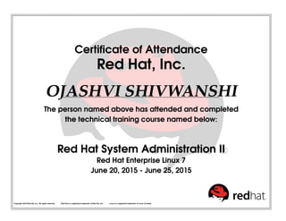 Certiﬁcate of Attendance
Red Hat, Inc.
OJASHVI SHIVWANSHI
The person named above has attended and completed
the technical training course named below:
Red Hat System Administration II
Red Hat Enterprise Linux 7
June 20, 2015 - June 25, 2015
Copyright 2010 Red Hat, Inc. All rights reserved. Red Hat is a registered trademark of Red Hat, Inc. Linux is a registered trademark of Linus Torvalds.
 
