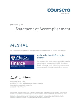 coursera.org
Statement of Accomplishment
JANUARY 13, 2014
MESHAL
HAS SUCCESSFULLY COMPLETED THE UNIVERSITY OF PENNSYLVANIA'S ONLINE OFFERING OF
An Introduction to Corporate
Finance
This course provides a market-oriented framework for analyzing
the major types of financial decisions made by corporations.
Lectures and readings provide an introduction to present value
techniques, capital budgeting principles, and asset valuation.
PROFESSOR FRANKLIN ALLEN
NIPPON LIFE PROFESSOR OF FINANCE, PROFESSOR OF ECONOMICS
FINANCE DEPARTMENT, WHARTON SCHOOL
UNIVERSITY OF PENNSYLVANIA
THIS STATEMENT OF ACCOMPLISHMENT IS NOT A UNIVERSITY OF PENNSYLVANIA DEGREE; AND IT DOES NOT VERIFY THE IDENTITY OF THE
STUDENT; PLEASE NOTE: THIS ONLINE OFFERING DOES NOT REFLECT THE ENTIRE CURRICULUM OFFERED TO STUDENTS ENROLLED AT THE
UNIVERSITY OF PENNSYLVANIA. THIS STATEMENT DOES NOT AFFIRM THAT THIS STUDENT WAS ENROLLED AS A STUDENT AT THE
UNIVERSITY OF PENNSYLVANIA IN ANY WAY. IT DOES NOT CONFER A UNIVERSITY OF PENNSYLVANIA GRADE; IT DOES NOT CONFER
UNIVERSITY OF PENNSYLVANIA CREDIT; IT DOES NOT CONFER ANY CREDENTIAL TO THE STUDENT.
 