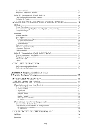 viii
Conditions latentes................................................................................................................................. 135
Analyse en Composantes Multiples........................................................................................................ 138
Bilan de l’étude réalisée à l’aide du HFIT ..................................................................... 140
Caractérisation des architectures causales ........................................................................................... 140
Les limites de l’étude ............................................................................................................................. 140
ANALYSE DES CAS D’ABORDAGES À L’AIDE DU HFACS-COLL........................ 142
Méthode........................................................................................................................... 143
Les cas d’abordage................................................................................................................................ 143
Le processus de codage des 27 cas d’abordage (39 navires impliqués)................................................ 144
L'analyse statistique............................................................................................................................... 144
Résultats.......................................................................................................................... 144
Résultats généraux................................................................................................................................. 144
Actes risqués .......................................................................................................................................... 146
Pré-conditions aux actes risqués ........................................................................................................... 146
Les facteurs environnementaux ................................................................................................................................................ 146
Conditions de l'opérateur......................................................................................................................................................... 146
Facteurs personnels ................................................................................................................................................................. 147
Leadership risqué................................................................................................................................... 148
Influences organisationnelles ................................................................................................................ 148
Les facteurs extérieurs ........................................................................................................................... 148
Patterns de causes.................................................................................................................................. 149
Bilan de l’étude réalisée à l’aide du HFACS-Coll ......................................................... 153
Les principaux facteurs contributifs....................................................................................................... 153
Trois patterns typiques de causes .......................................................................................................... 155
Influence de l’ISM.................................................................................................................................. 156
Limites.................................................................................................................................................... 157
CONCLUSION DU CHAPITRE IV.................................................................................. 158
Analyse du système sociotechnique........................................................................................................ 158
Analyse des cas d’abordage................................................................................................................... 158
CHAPITRE V Analyse des conditions du succès
de la gestion du risque d’abordage....................................................................................... 160
INTRODUCTION AU CHAPITRE V............................................................................... 160
ACTIVITÉ À BORD DES FERRIES ................................................................................ 161
Organisation générale à bord des ferries....................................................................... 161
Le service hôtellerie............................................................................................................................... 161
Le service machine................................................................................................................................. 162
Le service pont....................................................................................................................................... 163
Le Commandant ....................................................................................................................................................................... 164
Le Second Capitaine................................................................................................................................................................. 165
Les Lieutenants......................................................................................................................................................................... 165
Le Maître d’équipage............................................................................................................................................................... 166
Maître adjoint et seconds-Maîtres............................................................................................................................................ 166
Les Matelots............................................................................................................................................................................. 166
Description du travail prescrit en passerelle.................................................................. 167
Une prescription de sécurité dense........................................................................................................ 168
L’organisation du service pont et du quart-passerelle .......................................................................... 168
Les conditions d’exercice du quart........................................................................................................................................... 168
Les tâches annexes. .................................................................................................................................................................. 170
PRISE DE DÉCISION DES OFFICIERS DE QUART..................................................... 170
Méthode........................................................................................................................... 170
Résultats.......................................................................................................................... 171
 