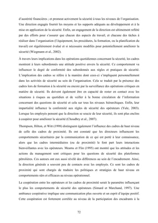 72
d’austérité financières ; et promeut activement la sécurité à tous les niveaux de l’organisation.
Une direction engagée fournit les moyens et les supports adéquats au développement et à la
mise en application de la sécurité. Enfin, un engagement de la direction est ultimement reflété
par des efforts pour s’assurer que chacun des aspects du travail, et chacune des tâches à
réaliser dans l’organisation (l’équipement, les procédures, la formation, ou la planification du
travail) est régulièrement évalué et si nécessaire modifiés pour potentiellement améliorer la
sécurité (Wiegmann et al., 2002).
À travers leurs implications dans les opérations quotidiennes concernant la sécurité, les cadres
montrent à leurs subordonnés une attitude positive envers la sécurité. Ce comportement va
influencer le degré de conformité des subordonnés aux règles et pratiques de sécurité.
L’implication des cadres se réfère à la manière dont ceux-ci s’impliquent personnellement
dans les activités de sécurité au sein de l’organisation. Cela se traduit par la présence des
cadres lors de formation à la sécurité ou encore par la surveillance des opérations critiques en
matière de sécurité. Ils doivent également être en capacité de rester en contact avec les
situations à risques au quotidien et de veiller à la bonne circulation de l’information
concernant des questions de sécurité et cela sur tous les niveaux hiérarchiques. Enfin, leur
impartialité influence la conformité aux règles de sécurité des opérateurs (Yule, 2003).
Lorsque les employés pensent que la direction se soucie de leur sécurité, ils sont plus enclins
à coopérer pour améliorer la sécurité (Choudhry et al., 2007).
Thompson, Hilton, et Witt (1998) distinguent également l’influence des cadres de haut niveau
de celle des cadres de proximité. Ils ont constaté que les directeurs influencent les
comportements sécuritaires par la communication de ce qui est porté à leur connaissance,
alors que les cadres intermédiaires (ou de proximité) le font part leurs interactions
bienveillantes avec les opérateurs. Mearns et Flin (1995) ont montré que les attitudes et les
actions du management sont critiques pour les questions de sécurité des plateformes
pétrolières. Ces auteurs ont eux aussi révélé des différences au sein de l’encadrement. Ainsi,
la direction générale a souvent peu de contacts avec les employés. Ce sont les cadres de
proximité qui sont chargés de traduire les politiques et stratégies de haut niveau en
comportements sûrs et efficaces au niveau opérationnel.
La coopération entre les opérateurs et les cadres de proximité serait le paramètre influençant
le plus les comportements de sécurité des opérateurs (Simard et Marchand, 1997). Une
ambiance coopérative implique une communication plus ouverte et un esprit d’équipe positif.
Cette coopération est fortement corrélée au niveau de la participation des encadrants à la
 