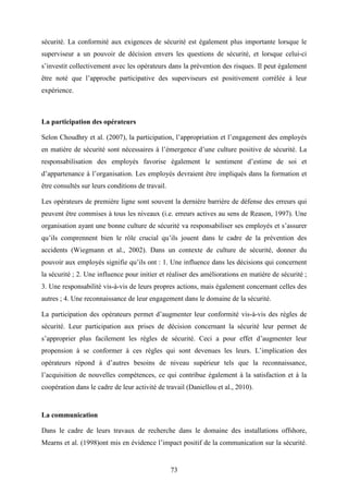 73
sécurité. La conformité aux exigences de sécurité est également plus importante lorsque le
superviseur a un pouvoir de décision envers les questions de sécurité, et lorsque celui-ci
s’investit collectivement avec les opérateurs dans la prévention des risques. Il peut également
être noté que l’approche participative des superviseurs est positivement corrélée à leur
expérience.
La participation des opérateurs
Selon Choudhry et al. (2007), la participation, l’appropriation et l’engagement des employés
en matière de sécurité sont nécessaires à l’émergence d’une culture positive de sécurité. La
responsabilisation des employés favorise également le sentiment d’estime de soi et
d’appartenance à l’organisation. Les employés devraient être impliqués dans la formation et
être consultés sur leurs conditions de travail.
Les opérateurs de première ligne sont souvent la dernière barrière de défense des erreurs qui
peuvent être commises à tous les niveaux (i.e. erreurs actives au sens de Reason, 1997). Une
organisation ayant une bonne culture de sécurité va responsabiliser ses employés et s’assurer
qu’ils comprennent bien le rôle crucial qu’ils jouent dans le cadre de la prévention des
accidents (Wiegmann et al., 2002). Dans un contexte de culture de sécurité, donner du
pouvoir aux employés signifie qu’ils ont : 1. Une influence dans les décisions qui concernent
la sécurité ; 2. Une influence pour initier et réaliser des améliorations en matière de sécurité ;
3. Une responsabilité vis-à-vis de leurs propres actions, mais également concernant celles des
autres ; 4. Une reconnaissance de leur engagement dans le domaine de la sécurité.
La participation des opérateurs permet d’augmenter leur conformité vis-à-vis des règles de
sécurité. Leur participation aux prises de décision concernant la sécurité leur permet de
s’approprier plus facilement les règles de sécurité. Ceci a pour effet d’augmenter leur
propension à se conformer à ces règles qui sont devenues les leurs. L’implication des
opérateurs répond à d’autres besoins de niveau supérieur tels que la reconnaissance,
l’acquisition de nouvelles compétences, ce qui contribue également à la satisfaction et à la
coopération dans le cadre de leur activité de travail (Daniellou et al., 2010).
La communication
Dans le cadre de leurs travaux de recherche dans le domaine des installations offshore,
Mearns et al. (1998)ont mis en évidence l’impact positif de la communication sur la sécurité.
 