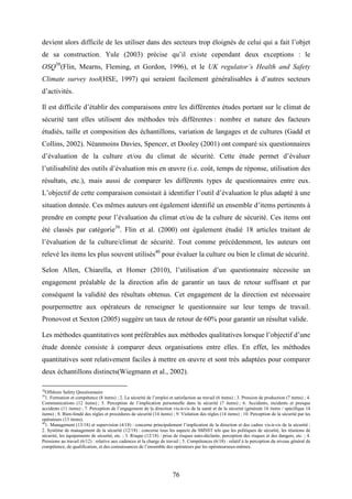 76
devient alors difficile de les utiliser dans des secteurs trop éloignés de celui qui a fait l’objet
de sa construction. Yule (2003) précise qu’il existe cependant deux exceptions : le
OSQ38
(Flin, Mearns, Fleming, et Gordon, 1996), et le UK regulator’s Health and Safety
Climate survey tool(HSE, 1997) qui seraient facilement généralisables à d’autres secteurs
d’activités.
Il est difficile d’établir des comparaisons entre les différentes études portant sur le climat de
sécurité tant elles utilisent des méthodes très différentes : nombre et nature des facteurs
étudiés, taille et composition des échantillons, variation de langages et de cultures (Gadd et
Collins, 2002). Néanmoins Davies, Spencer, et Dooley (2001) ont comparé six questionnaires
d’évaluation de la culture et/ou du climat de sécurité. Cette étude permet d’évaluer
l’utilisabilité des outils d’évaluation mis en œuvre (i.e. coût, temps de réponse, utilisation des
résultats, etc.), mais aussi de comparer les différents types de questionnaires entre eux.
L’objectif de cette comparaison consistait à identifier l’outil d’évaluation le plus adapté à une
situation donnée. Ces mêmes auteurs ont également identifié un ensemble d’items pertinents à
prendre en compte pour l’évaluation du climat et/ou de la culture de sécurité. Ces items ont
été classés par catégorie39
. Flin et al. (2000) ont également étudié 18 articles traitant de
l’évaluation de la culture/climat de sécurité. Tout comme précédemment, les auteurs ont
relevé les items les plus souvent utilisés40
pour évaluer la culture ou bien le climat de sécurité.
Selon Allen, Chiarella, et Homer (2010), l’utilisation d’un questionnaire nécessite un
engagement préalable de la direction afin de garantir un taux de retour suffisant et par
conséquent la validité des résultats obtenus. Cet engagement de la direction est nécessaire
pourpermettre aux opérateurs de renseigner le questionnaire sur leur temps de travail.
Pronovost et Sexton (2005) suggère un taux de retour de 60% pour garantir un résultat valide.
Les méthodes quantitatives sont préférables aux méthodes qualitatives lorsque l’objectif d’une
étude donnée consiste à comparer deux organisations entre elles. En effet, les méthodes
quantitatives sont relativement faciles à mettre en œuvre et sont très adaptées pour comparer
deux échantillons distincts(Wiegmann et al., 2002).
38
Offshore Safety Questionnaire
39
1. Formation et compétence (8 items) ; 2. La sécurité de l’emploi et satisfaction au travail (6 items) ; 3. Pression de production (7 items) ; 4.
Communications (12 items) ; 5. Perception de l’implication personnelle dans la sécurité (7 items) ; 6. Accidents, incidents et presque
accidents (11 items) ; 7. Perception de l’engagement de la direction vis-à-vis de la santé et de la sécurité (générale 16 items / spécifique 14
items) ; 8. Bien-fondé des règles et procédures de sécurité (14 items) ; 9. Violation des règles (14 items) ; 10. Perception de la sécurité par les
opérateurs (13 items).
40
1. Management (13/18) et supervision (4/18) : concerne principalement l’implication de la direction et des cadres vis-à-vis de la sécurité ;
2. Système de management de la sécurité (12/18) : concerne tous les aspects du SMSST tels que les politiques de sécurité, les réunions de
sécurité, les équipements de sécurité, etc. ; 3. Risque (12/18) : prise de risques auto-déclarée, perception des risques et des dangers, etc. ; 4.
Pressions au travail (6/12) : relative aux cadences et la charge de travail ; 5. Compétences (6/18) : relatif à la perception du niveau général de
compétence, de qualification, et des connaissances de l’ensemble des opérateurs par les opérateurseux-mêmes.
 
