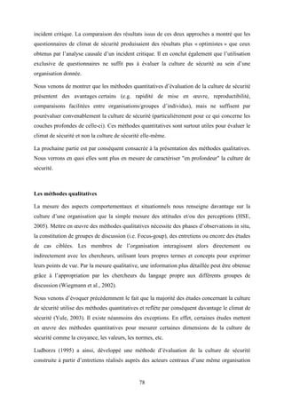 78
incident critique. La comparaison des résultats issus de ces deux approches a montré que les
questionnaires de climat de sécurité produisaient des résultats plus « optimistes » que ceux
obtenus par l’analyse causale d’un incident critique. Il en conclut également que l’utilisation
exclusive de questionnaires ne suffit pas à évaluer la culture de sécurité au sein d’une
organisation donnée.
Nous venons de montrer que les méthodes quantitatives d’évaluation de la culture de sécurité
présentent des avantages certains (e.g. rapidité de mise en œuvre, reproductibilité,
comparaisons facilitées entre organisations/groupes d’individus), mais ne suffisent par
pourévaluer convenablement la culture de sécurité (particulièrement pour ce qui concerne les
couches profondes de celle-ci). Ces méthodes quantitatives sont surtout utiles pour évaluer le
climat de sécurité et non la culture de sécurité elle-même.
La prochaine partie est par conséquent consacrée à la présentation des méthodes qualitatives.
Nous verrons en quoi elles sont plus en mesure de caractériser "en profondeur" la culture de
sécurité.
Les méthodes qualitatives
La mesure des aspects comportementaux et situationnels nous renseigne davantage sur la
culture d’une organisation que la simple mesure des attitudes et/ou des perceptions (HSE,
2005). Mettre en œuvre des méthodes qualitatives nécessite des phases d’observations in situ,
la constitution de groupes de discussion (i.e. Focus-goup), des entretiens ou encore des études
de cas ciblées. Les membres de l’organisation interagissent alors directement ou
indirectement avec les chercheurs, utilisant leurs propres termes et concepts pour exprimer
leurs points de vue. Par la mesure qualitative, une information plus détaillée peut être obtenue
grâce à l’appropriation par les chercheurs du langage propre aux différents groupes de
discussion (Wiegmann et al., 2002).
Nous venons d’évoquer précédemment le fait que la majorité des études concernant la culture
de sécurité utilise des méthodes quantitatives et reflète par conséquent davantage le climat de
sécurité (Yule, 2003). Il existe néanmoins des exceptions. En effet, certaines études mettent
en œuvre des méthodes quantitatives pour mesurer certaines dimensions de la culture de
sécurité comme la croyance, les valeurs, les normes, etc.
Ludborzs (1995) a ainsi, développé une méthode d’évaluation de la culture de sécurité
construite à partir d’entretiens réalisés auprès des acteurs centraux d’une même organisation
 