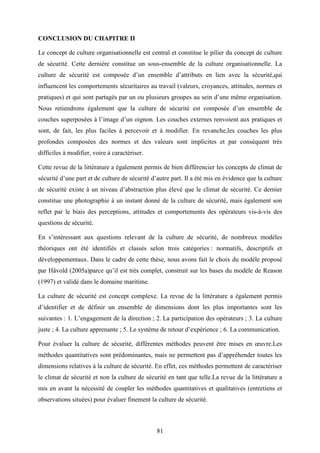 81
CONCLUSION DU CHAPITRE II
Le concept de culture organisationnelle est central et constitue le pilier du concept de culture
de sécurité. Cette dernière constitue un sous-ensemble de la culture organisationnelle. La
culture de sécurité est composée d’un ensemble d’attributs en lien avec la sécurité,qui
influencent les comportements sécuritaires au travail (valeurs, croyances, attitudes, normes et
pratiques) et qui sont partagés par un ou plusieurs groupes au sein d’une même organisation.
Nous retiendrons également que la culture de sécurité est composée d’un ensemble de
couches superposées à l’image d’un oignon. Les couches externes renvoient aux pratiques et
sont, de fait, les plus faciles à percevoir et à modifier. En revanche,les couches les plus
profondes composées des normes et des valeurs sont implicites et par conséquent très
difficiles à modifier, voire à caractériser.
Cette revue de la littérature a également permis de bien différencier les concepts de climat de
sécurité d’une part et de culture de sécurité d’autre part. Il a été mis en évidence que la culture
de sécurité existe à un niveau d’abstraction plus élevé que le climat de sécurité. Ce dernier
constitue une photographie à un instant donné de la culture de sécurité, mais également son
reflet par le biais des perceptions, attitudes et comportements des opérateurs vis-à-vis des
questions de sécurité.
En s’intéressant aux questions relevant de la culture de sécurité, de nombreux modèles
théoriques ont été identifiés et classés selon trois catégories : normatifs, descriptifs et
développementaux. Dans le cadre de cette thèse, nous avons fait le choix du modèle proposé
par Håvold (2005a)parce qu’il est très complet, construit sur les bases du modèle de Reason
(1997) et validé dans le domaine maritime.
La culture de sécurité est concept complexe. La revue de la littérature a également permis
d’identifier et de définir un ensemble de dimensions dont les plus importantes sont les
suivantes : 1. L’engagement de la direction ; 2. La participation des opérateurs ; 3. La culture
juste ; 4. La culture apprenante ; 5. Le système de retour d’expérience ; 6. La communication.
Pour évaluer la culture de sécurité, différentes méthodes peuvent être mises en œuvre.Les
méthodes quantitatives sont prédominantes, mais ne permettent pas d’appréhender toutes les
dimensions relatives à la culture de sécurité. En effet, ces méthodes permettent de caractériser
le climat de sécurité et non la culture de sécurité en tant que telle.La revue de la littérature a
mis en avant la nécessité de coupler les méthodes quantitatives et qualitatives (entretiens et
observations situées) pour évaluer finement la culture de sécurité.
 