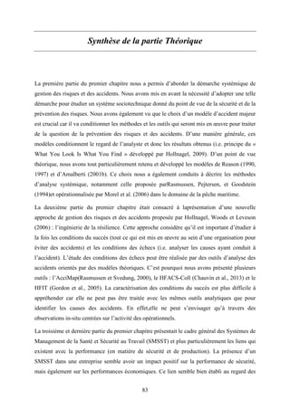 83
Synthèse de la partie Théorique
La première partie du premier chapitre nous a permis d’aborder la démarche systémique de
gestion des risques et des accidents. Nous avons mis en avant la nécessité d’adopter une telle
démarche pour étudier un système sociotechnique donné du point de vue de la sécurité et de la
prévention des risques. Nous avons également vu que le choix d’un modèle d’accident majeur
est crucial car il va conditionner les méthodes et les outils qui seront mis en œuvre pour traiter
de la question de la prévention des risques et des accidents. D’une manière générale, ces
modèles conditionnent le regard de l’analyste et donc les résultats obtenus (i.e. principe du «
What You Look Is What You Find » développé par Hollnagel, 2009). D’un point de vue
théorique, nous avons tout particulièrement retenu et développé les modèles de Reason (1990,
1997) et d’Amalberti (2001b). Ce choix nous a également conduits à décrire les méthodes
d’analyse systémique, notamment celle proposée parRasmussen, Pejtersen, et Goodstein
(1994)et opérationnalisée par Morel et al. (2006) dans le domaine de la pêche maritime.
La deuxième partie du premier chapitre était consacré à laprésentation d’une nouvelle
approche de gestion des risques et des accidents proposée par Hollnagel, Woods et Leveson
(2006) : l’ingénierie de la résilience. Cette approche considère qu’il est important d’étudier à
la fois les conditions du succès (tout ce qui est mis en œuvre au sein d’une organisation pour
éviter des accidents) et les conditions des échecs (i.e. analyser les causes ayant conduit à
l’accident). L’étude des conditions des échecs peut être réalisée par des outils d’analyse des
accidents orientés par des modèles théoriques. C’est pourquoi nous avons présenté plusieurs
outils : l’AcciMap(Rasmussen et Svedung, 2000), le HFACS-Coll (Chauvin et al., 2013) et le
HFIT (Gordon et al., 2005). La caractérisation des conditions du succès est plus difficile à
appréhender car elle ne peut pas être traitée avec les mêmes outils analytiques que pour
identifier les causes des accidents. En effet,elle ne peut s’envisager qu’à travers des
observations in-situ centrées sur l’activité des opérationnels.
La troisième et dernière partie du premier chapitre présentait le cadre général des Systèmes de
Management de la Santé et Sécurité au Travail (SMSST) et plus particulièrement les liens qui
existent avec la performance (en matière de sécurité et de production). La présence d’un
SMSST dans une entreprise semble avoir un impact positif sur la performance de sécurité,
mais également sur les performances économiques. Ce lien semble bien établi au regard des
 