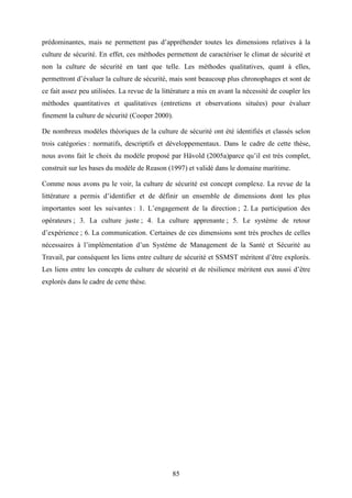85
prédominantes, mais ne permettent pas d’appréhender toutes les dimensions relatives à la
culture de sécurité. En effet, ces méthodes permettent de caractériser le climat de sécurité et
non la culture de sécurité en tant que telle. Les méthodes qualitatives, quant à elles,
permettront d’évaluer la culture de sécurité, mais sont beaucoup plus chronophages et sont de
ce fait assez peu utilisées. La revue de la littérature a mis en avant la nécessité de coupler les
méthodes quantitatives et qualitatives (entretiens et observations situées) pour évaluer
finement la culture de sécurité (Cooper 2000).
De nombreux modèles théoriques de la culture de sécurité ont été identifiés et classés selon
trois catégories : normatifs, descriptifs et développementaux. Dans le cadre de cette thèse,
nous avons fait le choix du modèle proposé par Håvold (2005a)parce qu’il est très complet,
construit sur les bases du modèle de Reason (1997) et validé dans le domaine maritime.
Comme nous avons pu le voir, la culture de sécurité est concept complexe. La revue de la
littérature a permis d’identifier et de définir un ensemble de dimensions dont les plus
importantes sont les suivantes : 1. L’engagement de la direction ; 2. La participation des
opérateurs ; 3. La culture juste ; 4. La culture apprenante ; 5. Le système de retour
d’expérience ; 6. La communication. Certaines de ces dimensions sont très proches de celles
nécessaires à l’implémentation d’un Système de Management de la Santé et Sécurité au
Travail, par conséquent les liens entre culture de sécurité et SSMST méritent d’être explorés.
Les liens entre les concepts de culture de sécurité et de résilience méritent eux aussi d’être
explorés dans le cadre de cette thèse.
 