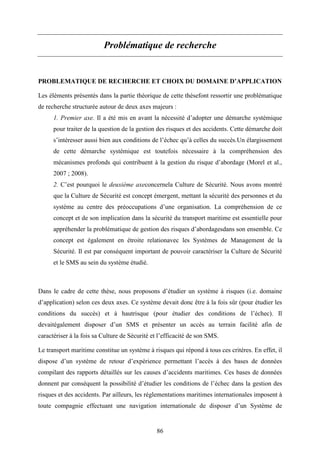 86
Problématique de recherche
PROBLEMATIQUE DE RECHERCHE ET CHOIX DU DOMAINE D’APPLICATION
Les éléments présentés dans la partie théorique de cette thèsefont ressortir une problématique
de recherche structurée autour de deux axes majeurs :
1. Premier axe. Il a été mis en avant la nécessité d’adopter une démarche systémique
pour traiter de la question de la gestion des risques et des accidents. Cette démarche doit
s’intéresser aussi bien aux conditions de l’échec qu’à celles du succès.Un élargissement
de cette démarche systémique est toutefois nécessaire à la compréhension des
mécanismes profonds qui contribuent à la gestion du risque d’abordage (Morel et al.,
2007 ; 2008).
2. C’est pourquoi le deuxième axeconcernela Culture de Sécurité. Nous avons montré
que la Culture de Sécurité est concept émergent, mettant la sécurité des personnes et du
système au centre des préoccupations d’une organisation. La compréhension de ce
concept et de son implication dans la sécurité du transport maritime est essentielle pour
appréhender la problématique de gestion des risques d’abordagesdans son ensemble. Ce
concept est également en étroite relationavec les Systèmes de Management de la
Sécurité. Il est par conséquent important de pouvoir caractériser la Culture de Sécurité
et le SMS au sein du système étudié.
Dans le cadre de cette thèse, nous proposons d’étudier un système à risques (i.e. domaine
d’application) selon ces deux axes. Ce système devait donc être à la fois sûr (pour étudier les
conditions du succès) et à hautrisque (pour étudier des conditions de l’échec). Il
devaitégalement disposer d’un SMS et présenter un accès au terrain facilité afin de
caractériser à la fois sa Culture de Sécurité et l’efficacité de son SMS.
Le transport maritime constitue un système à risques qui répond à tous ces critères. En effet, il
dispose d’un système de retour d’expérience permettant l’accès à des bases de données
compilant des rapports détaillés sur les causes d’accidents maritimes. Ces bases de données
donnent par conséquent la possibilité d’étudier les conditions de l’échec dans la gestion des
risques et des accidents. Par ailleurs, les réglementations maritimes internationales imposent à
toute compagnie effectuant une navigation internationale de disposer d’un Système de
 