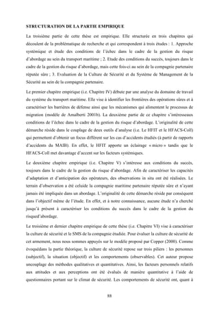 88
STRUCTURATION DE LA PARTIE EMPIRIQUE
La troisième partie de cette thèse est empirique. Elle structurée en trois chapitres qui
découlent de la problématique de recherche et qui correspondent à trois études : 1. Approche
systémique et étude des conditions de l’échec dans le cadre de la gestion du risque
d’abordage au sein du transport maritime ; 2. Etude des conditions du succès, toujours dans le
cadre de la gestion du risque d’abordage, mais cette fois-ci au sein de la compagnie partenaire
réputée sûre ; 3. Evaluation de la Culture de Sécurité et du Système de Management de la
Sécurité au sein de la compagnie partenaire.
Le premier chapitre empirique (i.e. Chapitre IV) débute par une analyse du domaine de travail
du système du transport maritime. Elle vise à identifier les frontières des opérations sûres et à
caractériser les barrières de défense ainsi que les mécanismes qui alimentent le processus de
migration (modèle de Amalberti 2001b). La deuxième partie de ce chapitre s’intéresseaux
conditions de l’échec dans le cadre de la gestion du risque d’abordage. L’originalité de cette
démarche réside dans le couplage de deux outils d’analyse (i.e. Le HFIT et le HFACS-Coll)
qui permettent d’obtenir un focus différent sur les cas d’accidents étudiés (à partir de rapports
d’accidents du MAIB). En effet, le HFIT apporte un éclairage « micro » tandis que le
HFACS-Coll met davantage d’accent sur les facteurs systémiques.
Le deuxième chapitre empirique (i.e. Chapitre V) s’intéresse aux conditions du succès,
toujours dans le cadre de la gestion du risque d’abordage. Afin de caractériser les capacités
d’adaptation et d’anticipation des opérateurs, des observations in situ ont été réalisées. Le
terrain d’observation a été celuide la compagnie maritime partenaire réputée sûre et n’ayant
jamais été impliquée dans un abordage. L’originalité de cette démarche réside par conséquent
dans l’objectif même de l’étude. En effet, et à notre connaissance, aucune étude n’a cherché
jusqu’à présent à caractériser les conditions du succès dans le cadre de la gestion du
risqued’abordage.
Le troisième et dernier chapitre empirique de cette thèse (i.e. Chapitre VI) vise à caractériser
la culture de sécurité et le SMS de la compagnie étudiée. Pour évaluer la culture de sécurité de
cet armement, nous nous sommes appuyés sur le modèle proposé par Copper (2000). Comme
évoquédans la partie théorique, la culture de sécurité repose sur trois piliers : les personnes
(subjectif), la situation (objectif) et les comportements (observables). Cet auteur propose
uncouplage des méthodes qualitatives et quantitatives. Ainsi, les facteurs personnels relatifs
aux attitudes et aux perceptions ont été évalués de manière quantitative à l’aide de
questionnaires portant sur le climat de sécurité. Les comportements de sécurité ont, quant à
 