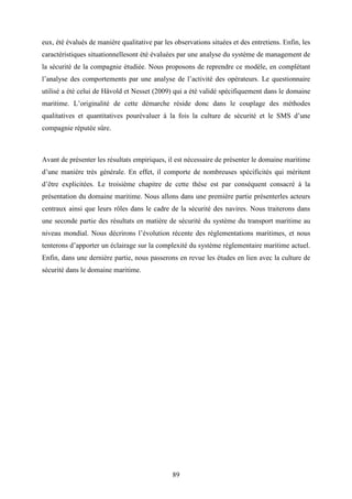 89
eux, été évalués de manière qualitative par les observations situées et des entretiens. Enfin, les
caractéristiques situationnellesont été évaluées par une analyse du système de management de
la sécurité de la compagnie étudiée. Nous proposons de reprendre ce modèle, en complétant
l’analyse des comportements par une analyse de l’activité des opérateurs. Le questionnaire
utilisé a été celui de Håvold et Nesset (2009) qui a été validé spécifiquement dans le domaine
maritime. L’originalité de cette démarche réside donc dans le couplage des méthodes
qualitatives et quantitatives pourévaluer à la fois la culture de sécurité et le SMS d’une
compagnie réputée sûre.
Avant de présenter les résultats empiriques, il est nécessaire de présenter le domaine maritime
d’une manière très générale. En effet, il comporte de nombreuses spécificités qui méritent
d’être explicitées. Le troisième chapitre de cette thèse est par conséquent consacré à la
présentation du domaine maritime. Nous allons dans une première partie présenterles acteurs
centraux ainsi que leurs rôles dans le cadre de la sécurité des navires. Nous traiterons dans
une seconde partie des résultats en matière de sécurité du système du transport maritime au
niveau mondial. Nous décrirons l’évolution récente des réglementations maritimes, et nous
tenterons d’apporter un éclairage sur la complexité du système réglementaire maritime actuel.
Enfin, dans une dernière partie, nous passerons en revue les études en lien avec la culture de
sécurité dans le domaine maritime.
 