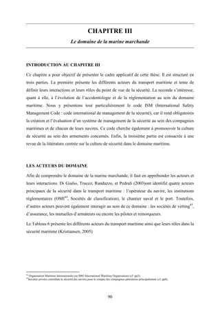 90
CHAPITRE III
Le domaine de la marine marchande
INTRODUCTION AU CHAPITRE III
Ce chapitre a pour objectif de présenter le cadre applicatif de cette thèse. Il est structuré en
trois parties. La première présente les différents acteurs du transport maritime et tente de
définir leurs interactions et leurs rôles du point de vue de la sécurité. La seconde s’intéresse,
quant à elle, à l’évolution de l’accidentologie et de la réglementation au sein du domaine
maritime. Nous y présentons tout particulièrement le code ISM (International Safety
Management Code : code international de management de la sécurité), car il rend obligatoires
la création et l’évaluation d’un système de management de la sécurité au sein des compagnies
maritimes et de chacun de leurs navires. Ce code cherche également à promouvoir la culture
de sécurité au sein des armements concernés. Enfin, la troisième partie est consacrée à une
revue de la littérature centrée sur la culture de sécurité dans le domaine maritime.
LES ACTEURS DU DOMAINE
Afin de comprendre le domaine de la marine marchande, il faut en appréhender les acteurs et
leurs interactions. Di Giulio, Trucco, Randazzo, et Pedrali (2003)ont identifié quatre acteurs
principaux de la sécurité dans le transport maritime : l’opérateur du navire, les institutions
réglementaires (OMI44
, Sociétés de classification), le chantier naval et le port. Toutefois,
d’autres acteurs peuvent également interagir au sein de ce domaine : les sociétés de vetting45
,
d’assurance, les mutuelles d’armateurs ou encore les pilotes et remorqueurs.
Le Tableau 6 présente les différents acteurs du transport maritime ainsi que leurs rôles dans la
sécurité maritime (Kristiansen, 2005)
44
Organisation Maritime Internationale (ou IMO International Maritime Organization) (cf. pp3).
45
Sociétés privées contrôlant la sécurité des navires pour le compte des compagnies pétrolières principalement (cf. pp8).
 