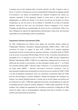 92
L’armateur joue un rôle important dans la sécurité maritime. En effet, il équipe et arme le
navire. C’est donc à l’armateur que revient la responsabilité d’embaucher un équipage qualifié
et de procurer à ses marins un entraînement aux situations d’urgences tout comme aux
situations routinières. Il doit également équiper le navire dans le total respect de la
réglementation en matière de sécurité. C’est encore son rôle que de favoriser les retours
d’expériences au sein du navire et de les diffuser à l’ensemble de sa flotte (s’il possède
plusieurs navires) ou bien ceux qui proviennent d’autres compagnies. C’est souvent
l’armateur qui détermine les caractéristiques du navire lors de sa construction. Enfin, il est
dans l’obligation de respecter les réglementations internationales. Il peut ainsi, être tenu pour
responsable en cas de dommage à autrui ou de pollution.
Organisation Maritime Internationale (OMI)
En 1948, l’Organisation des Nations Unies adopte une convention portant création de
l’Organisation Maritime Consultative Intergouvernementale (OMCI) (ONU, 1948). Cette
convention est entrée en vigueur en mars 1958. L’OMCI est le premier organisme
international consacré exclusivement aux questions maritimes. La première tâche de l’OMCI
a été de réviser la convention SOLAS (Safety Of Life At Sea : Convention internationale de
sauvegarde de la vie humaine en mer) en 1960. En 1982, OMCI devient l’Organisation
Maritime Internationale (IMO). L’OMI est une organisation technique dont les travaux sont
réalisés par des comités et sous-comités. Les deux principaux comités sont le : 1. Le Comité
de la sécurité maritime (MSC = Maritime Safety Committee) ; 2. Le Comité de la protection
du milieu marin (MEPC = Maritime Environment Protection Committee). Tous les
gouvernements membres peuvent participer aux travaux de tous les comités de l’OMI. L’OMI
a un rôle de législateur international. Ainsi, les conventions et protocoles édités par l’OMI
sont des outils juridiques à caractère obligatoire. Chaque état signataire doit incorporer ces
normes à son système législatif national et s’assurer que les navires battant son pavillon sont
en conformité avec elles. L’OMI édite également des recueils, recommandations ou codes qui
ne possèdent pas pour autant de caractère obligatoire. L’OMI compte aujourd’hui 170 états
membres. Elle a adopté une cinquantaine de conventions et protocoles et rédigé plus de 1000
recueils de règles, codes et recommandations concernant aussi bien la sécurité et la sûreté
maritime que la prévention de la pollution.
 