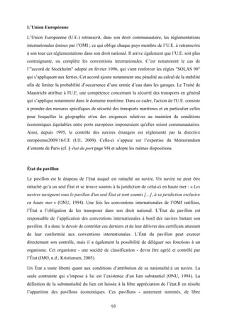 93
L’Union Européenne
L’Union Européenne (U.E.) retranscrit, dans son droit communautaire, les réglementations
internationales émises par l’OMI ; ce qui oblige chaque pays membre de l’U.E. à retranscrire
à son tour ces réglementations dans son droit national. Il arrive également que l’U.E. soit plus
contraignante, ou complète les conventions internationales. C’est notamment le cas de
l’"accord de Stockholm" adopté en février 1996, qui vient renforcer les règles "SOLAS 90"
qui s’appliquent aux ferries. Cet accord ajoute notamment une pénalité au calcul de la stabilité
afin de limiter la probabilité d’occurrence d’une entrée d’eau dans les garages. Le Traité de
Maastricht attribue à l'U.E. une compétence concernant la sécurité des transports en général
qui s’applique notamment dans le domaine maritime. Dans ce cadre, l'action de l'U.E. consiste
à prendre des mesures spécifiques de sécurité des transports maritimes et en particulier celles
pour lesquelles la géographie et/ou des exigences relatives au maintien de conditions
économiques équitables entre ports européens imposeraient qu'elles soient communautaires.
Ainsi, depuis 1995, le contrôle des navires étrangers est réglementé par la directive
européenne2009/16/CE (UE, 2009). Celle-ci s’appuie sur l’expertise du Mémorandum
d’entente de Paris (cf. § état du port page 94) et adopte les mêmes dispositions.
État du pavillon
Le pavillon est le drapeau de l’état auquel est rattaché un navire. Un navire ne peut être
rattaché qu’à un seul État et se trouve soumis à la juridiction de celui-ci en haute mer : « Les
navires naviguent sous le pavillon d'un seul État et sont soumis […], à sa juridiction exclusive
en haute mer » (ONU, 1994). Une fois les conventions internationales de l’OMI ratifiées,
l’État a l’obligation de les transposer dans son droit national. L’État du pavillon est
responsable de l’application des conventions internationales à bord des navires battant son
pavillon. Il a donc le devoir de contrôler ces derniers et de leur délivrer des certificats attestant
de leur conformité aux conventions internationales. L’État du pavillon peut exercer
directement son contrôle, mais il a également la possibilité de déléguer ses fonctions à un
organisme. Cet organisme - une société de classification - devra être agréé et contrôlé par
l’État (IMO, n.d.; Kristiansen, 2005).
Un État a toute liberté quant aux conditions d’attribution de sa nationalité à un navire. La
seule contrainte qui s’impose à lui est l’existence d’un lien substantiel (ONU, 1994). La
définition de la substantialité du lien est laissée à la libre appréciation de l’état.Il en résulte
l’apparition des pavillons économiques. Ces pavillons - autrement nommés, de libre
 
