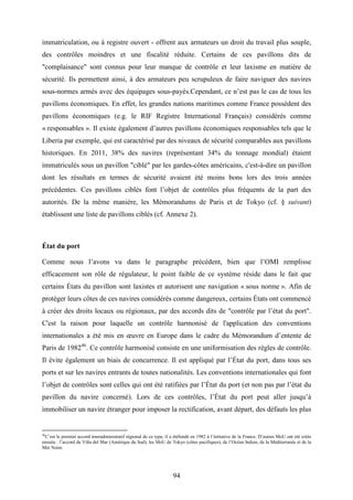 94
immatriculation, ou à registre ouvert - offrent aux armateurs un droit du travail plus souple,
des contrôles moindres et une fiscalité réduite. Certains de ces pavillons dits de
"complaisance" sont connus pour leur manque de contrôle et leur laxisme en matière de
sécurité. Ils permettent ainsi, à des armateurs peu scrupuleux de faire naviguer des navires
sous-normes armés avec des équipages sous-payés.Cependant, ce n’est pas le cas de tous les
pavillons économiques. En effet, les grandes nations maritimes comme France possèdent des
pavillons économiques (e.g. le RIF Registre International Français) considérés comme
« responsables ». Il existe également d’autres pavillons économiques responsables tels que le
Liberia par exemple, qui est caractérisé par des niveaux de sécurité comparables aux pavillons
historiques. En 2011, 38% des navires (représentant 34% du tonnage mondial) étaient
immatriculés sous un pavillon "ciblé" par les gardes-côtes américains, c'est-à-dire un pavillon
dont les résultats en termes de sécurité avaient été moins bons lors des trois années
précédentes. Ces pavillons ciblés font l’objet de contrôles plus fréquents de la part des
autorités. De la même manière, les Mémorandums de Paris et de Tokyo (cf. § suivant)
établissent une liste de pavillons ciblés (cf. Annexe 2).
État du port
Comme nous l’avons vu dans le paragraphe précédent, bien que l’OMI remplisse
efficacement son rôle de régulateur, le point faible de ce système réside dans le fait que
certains États du pavillon sont laxistes et autorisent une navigation « sous norme ». Afin de
protéger leurs côtes de ces navires considérés comme dangereux, certains États ont commencé
à créer des droits locaux ou régionaux, par des accords dits de "contrôle par l’état du port".
C'est la raison pour laquelle un contrôle harmonisé de l'application des conventions
internationales a été mis en œuvre en Europe dans le cadre du Mémorandum d’entente de
Paris de 198246
. Ce contrôle harmonisé consiste en une uniformisation des règles de contrôle.
Il évite également un biais de concurrence. Il est appliqué par l’État du port, dans tous ses
ports et sur les navires entrants de toutes nationalités. Les conventions internationales qui font
l’objet de contrôles sont celles qui ont été ratifiées par l’État du port (et non pas par l’état du
pavillon du navire concerné). Lors de ces contrôles, l’État du port peut aller jusqu’à
immobiliser un navire étranger pour imposer la rectification, avant départ, des défauts les plus
46
C’est le premier accord interadministratif régional de ce type, il a étéfondé en 1982 à l’initiative de la France. D’autres MoU ont été créés
ensuite : l’accord de Viña del Mar (Amérique du Sud), les MoU de Tokyo (côtes pacifiques), de l’Océan Indien, de la Méditerranée et de la
Mer Noire.
 