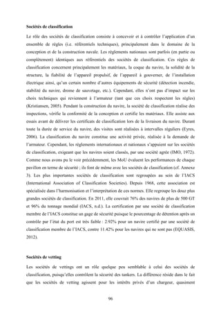 96
Sociétés de classification
Le rôle des sociétés de classification consiste à concevoir et à contrôler l’application d’un
ensemble de règles (i.e. référentiels techniques), principalement dans le domaine de la
conception et de la construction navale. Les règlements nationaux sont parfois (en partie ou
complètement) identiques aux référentiels des sociétés de classification. Ces règles de
classification concernent principalement les matériaux, la coque du navire, la solidité de la
structure, la fiabilité de l’appareil propulsif, de l’appareil à gouverner, de l’installation
électrique ainsi, qu’un certain nombre d’autres équipements de sécurité (détection incendie,
stabilité du navire, drome de sauvetage, etc.). Cependant, elles n’ont pas d’impact sur les
choix techniques qui reviennent à l’armateur (tant que ces choix respectent les règles)
(Kristiansen, 2005). Pendant la construction du navire, la société de classification réalise des
inspections, vérifie la conformité de la conception et certifie les matériaux. Elle assiste aux
essais avant de délivrer les certificats de classification lors de la livraison du navire. Durant
toute la durée de service du navire, des visites sont réalisées à intervalles réguliers (Eyres,
2006). La classification du navire constitue une activité privée, réalisée à la demande de
l’armateur. Cependant, les règlements internationaux et nationaux s’appuient sur les sociétés
de classification, exigeant que les navires soient classés, par une société agrée (IMO, 1972).
Comme nous avons pu le voir précédemment, les MoU évaluent les performances de chaque
pavillon en terme de sécurité ; ils font de même avec les sociétés de classification (cf. Annexe
3). Les plus importantes sociétés de classification sont regroupées au sein de l’IACS
(International Association of Classification Societies). Depuis 1968, cette association est
spécialisée dans l’harmonisation et l’interprétation de ces normes. Elle regroupe les douz plus
grandes sociétés de classification. En 2011, elle couvrait 76% des navires de plus de 500 GT
et 96% du tonnage mondial (IACS, n.d.). La certification par une société de classification
membre de l’IACS constitue un gage de sécurité puisque le pourcentage de détention après un
contrôle par l’état du port est très faible : 2.92% pour un navire certifié par une société de
classification membre de l’IACS, contre 11.42% pour les navires qui ne sont pas (EQUASIS,
2012).
Sociétés de vetting
Les sociétés de vettings ont un rôle quelque peu semblable à celui des sociétés de
classification, puisqu’elles contrôlent la sécurité des tankers. La différence réside dans le fait
que les sociétés de vetting agissent pour les intérêts privés d’un chargeur, quasiment
 