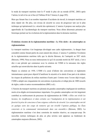 102
le mode de transport maritime était le 4e
mode le plus sûr au monde (ETSC, 2003) après
l’aérien, le rail et les car et bus (cf.Tableau 49 de l’Annexe 4, page 295).
Bien que faisant face à un nombre important d’accidents du travail, le transport maritime est
donc réputé sûr. De plus, son niveau de sécurité ne cesse de progresser tant sur le plan
technique qu’opérationnel (i.e. sécurité des opérateurs). L’annexe 4 propose une analyse plus
approfondie de l’accidentologie du transport maritime. Nous allons désormais présenter un
historique portant sur les évolutions de la réglementation dans le domaine maritime.
Évolutions récentes de la réglementation maritime - Le XXe siècle : de catastrophes en
réglementations
Le transport maritime s’est longtemps développé sans cadre réglementaire ; le danger étant
considéré comme faisant partie du cours naturel des choses. L’annexe 5 synthétise l’évolution
de la réglementation maritime telle que la décrite Boisson, de l’antiquité au XXe
siècle
(Boisson, 1999). Nous ne nous intéresserons ici qu’à la seconde moitié du XXe
siècle, c’est à
dire à une période qui commence avec la création de l’OMI et la naissance des règles
actuelles qui seront décrites dans la partie suivante.
Depuis sa création en 1958, L’OMI n’a cessé d’édicter des conventions et règlements
internationaux ayant pour objectif d’améliorer la sécurité et la sûreté d’une part et de réduire
les risques de pollutions du milieu maritime d’autre part. Comme nous l’avons déjà évoqué,
l’OMI a adopté une cinquantaine de conventions et protocoles et rédigé plus de 1000 recueils
de règles, codes et autres recommandations (IMO, n.d.).
L’histoire du transport maritime est jalonnée de grandes catastrophes impliquant de nombreux
morts et/ou dégâts environnementaux importants. Ces grandes catastrophes ont très largement
contribué au renforcement du processus de réglementation de l’OMI. « Elles ont révélé les
lacunes, les insuffisances et dans certains cas l’inadaptation de la réglementation et ont
favorisé la prise de conscience d’une exigence collective de sécurité. Les catastrophes ont été
en quelque sorte des coups de tonnerre qui ont réveillé l’opinion publique, les États
concernés et la communauté internationale dans son ensemble » (Boisson, 2002). La
réglementation maritime s’est donc construite de manière réactive, au coup-par-coup. De
nouvelles normes techniques de plus en plus sévères sont apparues au lendemain de
catastrophes majeures (Boisson, 2002).
 