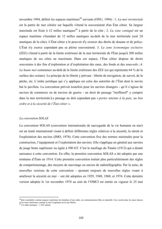 105
novembre 1994, définit les espaces maritimes49
suivants (ONU, 1994) : 1. La mer territoriale
est la partie de mer côtière sur laquelle s'étend la souveraineté d'un État côtier. Sa largeur
maximale est fixée à 12 milles nautiques50
à partir de la côte ; 2. La zone contiguë est un
espace maritime s'étendant de 12 milles nautiques au-delà de la mer territoriale (soit 24
nautiques de la côte). L'État côtier a le pouvoir d'y exercer des droits de douane et de police.
L'État n'y exerce cependant pas sa pleine souveraineté. 3. La zone économique exclusive
(ZEE) s'étend à partir de la limite extérieure de la mer territoriale de l'État jusqu'à 200 milles
nautiques de ses côtes au maximum. Dans cet espace, l’État côtier dispose de droits
souverains à des fins d’exploration et d’exploitation des eaux, des fonds et des sous-sols ; 4.
La haute mer commence au-delà de la limite extérieure des ZEE (ce qui représente 64 % de la
surface des océans). Le principe de la liberté y prévaut : liberté de navigation, de survol, de la
pêche, etc. L’ordre juridique qui s’y applique est celui des autorités de l’État dont le navire
bat le pavillon. La convention prévoit toutefois pour les navires étrangers - qu’il s’agisse de
navires de commerce ou de navires de guerre - un droit de passage "inoffensif" y compris
dans la mer territoriale.Le passage ne doit cependant pas « porter atteinte à la paix, au bon
ordre et à la sécurité de l’État côtier ».
La convention SOLAS
La convention SOLAS (convention internationale de sauvegarde de la vie humaine en mer)
est un traité international visant à définir différentes règles relatives à la sécurité, la sûreté et
l'exploitation des navires (IMO, 1974). Cette convention fixe des normes minimales pour la
construction, l’équipement et l’exploitation des navires. Elle s'applique en général aux navires
de jauge brute supérieure ou égale à 500 GT. C'est le naufrage du Titanic (1912) qui a donné
naissance à cette convention. En effet, la première convention SOLAS a été adoptée par une
trentaine d’États en 1914. Cette première convention traitait plus particulièrement des règles
de compartimentage, des moyens de sauvetage ou encore de radiotélégraphie. Par la suite, de
nouvelles versions de cette convention - ajoutant toujours de nouvelles règles visant à
améliorer la sécurité en mer – ont été adoptées en 1929, 1948, 1960, et 1974. Cette dernière
version adoptée le 1er novembre 1974 au sein de l’OMCI est entrée en vigueur le 25 mai
49
Sont considérés comme espaces maritimes les étendues d’eau salée, en communication libre et naturelle. Ceci exclut donc les eaux douces
et les mers intérieures comme la mer Caspienne ou la mer Morte.
50
Un mille nautique = 1 852 mètres
 