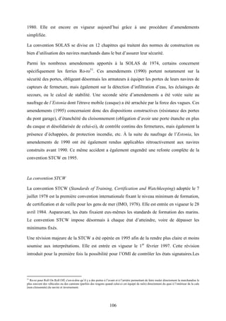 106
1980. Elle est encore en vigueur aujourd’hui grâce à une procédure d’amendements
simplifiée.
La convention SOLAS se divise en 12 chapitres qui traitent des normes de construction ou
bien d’utilisation des navires marchands dans le but d’assurer leur sécurité.
Parmi les nombreux amendements apportés à la SOLAS de 1974, certains concernent
spécifiquement les ferries Ro-ro51
. Ces amendements (1990) portent notamment sur la
sécurité des portes, obligeant désormais les armateurs à équiper les portes de leurs navires de
capteurs de fermeture, mais également sur la détection d’infiltration d’eau, les éclairages de
secours, ou le calcul de stabilité. Une seconde série d’amendements a été votée suite au
naufrage de l’Estonia dont l'étrave mobile (casque) a été arrachée par la force des vagues. Ces
amendements (1995) concernaient donc des dispositions constructives (résistance des portes
du pont garage), d’étanchéité du cloisonnement (obligation d’avoir une porte étanche en plus
du casque et désolidarisée de celui-ci), de contrôle continu des fermetures, mais également la
présence d’échappées, de protection incendie, etc. À la suite du naufrage de l’Estonia, les
amendements de 1990 ont été également rendus applicables rétroactivement aux navires
construits avant 1990. Ce même accident a également engendré une refonte complète de la
convention STCW en 1995.
La convention STCW
La convention STCW (Standards of Training, Certification and Watchkeeping) adoptée le 7
juillet 1978 est la première convention internationale fixant le niveau minimum de formation,
de certification et de veille pour les gens de mer (IMO, 1978). Elle est entrée en vigueur le 28
avril 1984. Auparavant, les états fixaient eux-mêmes les standards de formation des marins.
Le convention STCW impose désormais à chaque état d’atteindre, voire de dépasser les
minimums fixés.
Une révision majeure de la STCW a été opérée en 1995 afin de la rendre plus claire et moins
soumise aux interprétations. Elle est entrée en vigueur le 1er
février 1997. Cette révision
introduit pour la première fois la possibilité pour l’OMI de contrôler les états signataires.Les
51
Ro-ro pour Roll On Roll Off, c'est-à-dire qu’il y a des portes à l’avant et à l’arrière permettant de faire rouler directement la marchandise le
plus souvent des véhicules ou des camions (parfois des wagons quand celui-ci est équipé de rails) directement du quai à l’intérieur de la cale
(non cloisonnée) du navire et inversement.
 