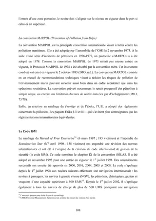 108
l’entrée d’une zone portuaire, le navire doit s’aligner sur le niveau en vigueur dans le port si
celui-ci est supérieur.
La convention MARPOL (Prevention of Pollution from Ships)
La convention MARPOL est la principale convention internationale visant à lutter contre les
pollutions maritimes. Elle a été adoptée par l’assemblée de l’OMI le 2 novembre 1973. À la
suite d’une série d'accidents de pétroliers en 1976-1977, un protocole « MARPOL » a été
adopté en 1978. Comme la convention MARPOL de 1973 n'était pas encore entrée en
vigueur, le Protocole MARPOL de 1978 a été absorbé par la convention mère. Cet instrument
combiné est entré en vigueur le 2 octobre 1983 (IMO, n.d.). La convention MARPOL consiste
en un recueil de recommandations techniques visant à réduire les risques de pollution de
l’environnement marin pouvant survenir aussi bien dans un cadre accidentel que dans les
opérations routinières. La convention prévoit notamment le retrait progressif des pétroliers à
simple coque, ou encore une limitation du taux de soufre dans les gaz d’échappement (IMO,
73/78).
Enfin, en réaction au naufrage du Prestige et de l’Erika, l’U.E. a adopté des règlements
concernant la pollution - les paquets Erika I, II et III – qui s’avèrent plus contraignants que les
réglementations internationales équivalentes.
Le Code ISM
Le naufrage du Herald of Free Enterprise54
(6 mars 1987 ; 193 victimes) et l’incendie du
Scandinavian Star (le7 avril 1990 ; 158 victimes) ont engendré une révision des normes
internationales et ont été à l’origine de la création du code international de gestion de la
sécurité (le code ISM). Ce code constitue le chapitre IX de la convention SOLAS. Il a été
adopté en novembre 1993 pour une entrée en vigueur le 1er
juillet 1998. Des amendements
successifs ont ensuite été apportés en 2000, 2001, 2004, 2005 et 2008. Le code s’applique
depuis le 1er
juillet 1998 aux navires suivants effectuant une navigation internationale : les
navires à passagers, les navires à grande vitesse (NGV), les pétroliers, chimiquiers, gaziers et
vraquiers d’une capacité supérieure à 500 UMS55
. Depuis le 1er
juillet 2002, il s’applique
également à tous les navires de charge de plus de 500 UMS pratiquant une navigation
54
L’annexe 6 propose une étude de cas de ce naufrage
55
UMS (Universal Measurement System) est un système de mesure du volume d’un navire.
 
