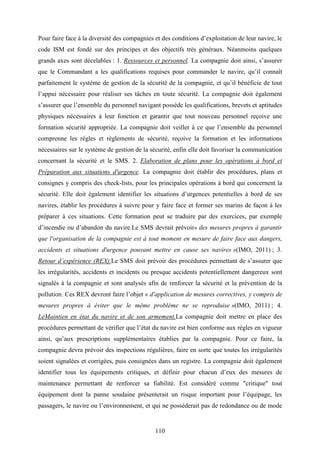 110
Pour faire face à la diversité des compagnies et des conditions d’exploitation de leur navire, le
code ISM est fondé sur des principes et des objectifs très généraux. Néanmoins quelques
grands axes sont décelables : 1. Ressources et personnel. La compagnie doit ainsi, s’assurer
que le Commandant a les qualifications requises pour commander le navire, qu’il connaît
parfaitement le système de gestion de la sécurité de la compagnie, et qu’il bénéficie de tout
l’appui nécessaire pour réaliser ses tâches en toute sécurité. La compagnie doit également
s’assurer que l’ensemble du personnel navigant possède les qualifications, brevets et aptitudes
physiques nécessaires à leur fonction et garantir que tout nouveau personnel reçoive une
formation sécurité appropriée. La compagnie doit veiller à ce que l’ensemble du personnel
comprenne les règles et règlements de sécurité, reçoive la formation et les informations
nécessaires sur le système de gestion de la sécurité, enfin elle doit favoriser la communication
concernant la sécurité et le SMS. 2. Elaboration de plans pour les opérations à bord et
Préparation aux situations d'urgence. La compagnie doit établir des procédures, plans et
consignes y compris des check-lists, pour les principales opérations à bord qui concernent la
sécurité. Elle doit également identifier les situations d’urgences potentielles à bord de ses
navires, établir les procédures à suivre pour y faire face et former ses marins de façon à les
préparer à ces situations. Cette formation peut se traduire par des exercices, par exemple
d’incendie ou d’abandon du navire.Le SMS devrait prévoir« des mesures propres à garantir
que l'organisation de la compagnie est à tout moment en mesure de faire face aux dangers,
accidents et situations d'urgence pouvant mettre en cause ses navires »(IMO, 2011) ; 3.
Retour d’expérience (REX).Le SMS doit prévoir des procédures permettant de s’assurer que
les irrégularités, accidents et incidents ou presque accidents potentiellement dangereux sont
signalés à la compagnie et sont analysés afin de renforcer la sécurité et la prévention de la
pollution. Ces REX devront faire l’objet « d'application de mesures correctives, y compris de
mesures propres à éviter que le même problème ne se reproduise »(IMO, 2011) ; 4.
LeMaintien en état du navire et de son armement.La compagnie doit mettre en place des
procédures permettant de vérifier que l’état du navire est bien conforme aux règles en vigueur
ainsi, qu’aux prescriptions supplémentaires établies par la compagnie. Pour ce faire, la
compagnie devra prévoir des inspections régulières, faire en sorte que toutes les irrégularités
soient signalées et corrigées, puis consignées dans un registre. La compagnie doit également
identifier tous les équipements critiques, et définir pour chacun d’eux des mesures de
maintenance permettant de renforcer sa fiabilité. Est considéré comme "critique" tout
équipement dont la panne soudaine présenterait un risque important pour l’équipage, les
passagers, le navire ou l’environnement, et qui ne posséderait pas de redondance ou de mode
 