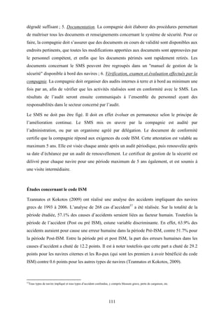 111
dégradé suffisant ; 5. Documentation. La compagnie doit élaborer des procédures permettant
de maîtriser tous les documents et renseignements concernant le système de sécurité. Pour ce
faire, la compagnie doit s’assurer que des documents en cours de validité sont disponibles aux
endroits pertinents, que toutes les modifications apportées aux documents sont approuvées par
le personnel compétent, et enfin que les documents périmés sont rapidement retirés. Les
documents concernant le SMS peuvent être regroupés dans un "manuel de gestion de la
sécurité" disponible à bord des navires ; 6. Vérification, examen et évaluation effectués par la
compagnie. La compagnie doit organiser des audits internes à terre et à bord au minimum une
fois par an, afin de vérifier que les activités réalisées sont en conformité avec le SMS. Les
résultats de l’audit seront ensuite communiqués à l’ensemble du personnel ayant des
responsabilités dans le secteur concerné par l’audit.
Le SMS ne doit pas être figé. Il doit en effet évoluer en permanence selon le principe de
l’amélioration continue. Le SMS mis en œuvre par la compagnie est audité par
l’administration, ou par un organisme agréé par délégation. Le document de conformité
certifie que la compagnie répond aux exigences du code ISM. Cette attestation est valable au
maximum 5 ans. Elle est visée chaque année après un audit périodique, puis renouvelée après
sa date d’échéance par un audit de renouvellement. Le certificat de gestion de la sécurité est
délivré pour chaque navire pour une période maximum de 5 ans également, et est soumis à
une visite intermédiaire.
Études concernant le code ISM
Tzannatos et Kokotos (2009) ont réalisé une analyse des accidents impliquant des navires
grecs de 1993 à 2006. L’analyse de 268 cas d’accident57
a été réalisée. Sur la totalité de la
période étudiée, 57.1% des causes d’accidents seraient liées au facteur humain. Toutefois la
période de l’accident (Post ou pré ISM), estune variable discriminante. En effet, 63.9% des
accidents auraient pour cause une erreur humaine dans la période Pré-ISM, contre 51.7% pour
la période Post-ISM. Entre la période pré et post ISM, la part des erreurs humaines dans les
causes d’accident a chuté de 12.2 points. Il est à noter toutefois que cette part a chuté de 29.2
points pour les navires citernes et les Ro-pax (qui sont les premiers à avoir bénéficié du code
ISM) contre 0.6 points pour les autres types de navires (Tzannatos et Kokotos, 2009).
57
Tous types de navire impliqué et tous types d’accident confondus, y compris blessure grave, perte de cargaison, etc.
 