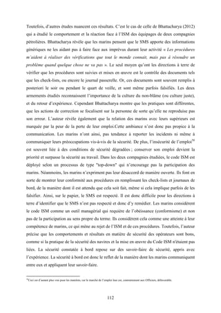 112
Toutefois, d’autres études nuancent ces résultats. C’est le cas de celle de Bhattacharya (2012)
qui a étudié le comportement et la réaction face à l’ISM des équipages de deux compagnies
pétrolières. Bhattacharya révèle que les marins pensent que le SMS apporte des informations
génériques ne les aidant pas à faire face aux imprévus durant leur activité « Les procédures
m’aident à réaliser des vérifications que tout le monde connait, mais pas à résoudre un
problème quand quelque chose ne va pas ». Le seul moyen qu’ont les directions à terre de
vérifier que les procédures sont suivies et mises en œuvre est le contrôle des documents tels
que les check-lists, ou encore le journal passerelle. Or, ces documents sont souvent remplis à
posteriori le soir ou pendant le quart de veille, et sont même parfois falsifiés. Les deux
armements étudiés reconnaissent l’importance de la culture du non-blâme (ou culture juste),
et du retour d’expérience. Cependant Bhattacharya montre que les pratiques sont différentes,
que les actions de correction se focalisent sur la personne de sorte qu’elle ne reproduise pas
son erreur. L’auteur révèle également que la relation des marins avec leurs supérieurs est
marquée par la peur de la perte de leur emploi.Cette ambiance n’est donc pas propice à la
communication. Les marins n’ont ainsi, pas tendance à reporter les incidents ni même à
communiquer leurs préoccupations vis-à-vis de la sécurité. De plus, l’insécurité de l’emploi58
est souvent liée à des conditions de sécurité dégradées ; conserver son emploi devient la
priorité et surpasse la sécurité au travail. Dans les deux compagnies étudiées, le code ISM est
déployé selon un processus de type "top-down" qui n’encourage pas la participation des
marins. Néanmoins, les marins n’expriment pas leur désaccord de manière ouverte. Ils font en
sorte de montrer leur conformité aux procédures en remplissant les check-lists et journaux de
bord, de la manière dont il est attendu que cela soit fait, même si cela implique parfois de les
falsifier. Ainsi, sur le papier, le SMS est respecté. Il est donc difficile pour les directions à
terre d’identifier que le SMS n’est pas respecté et donc d’y remédier. Les marins considèrent
le code ISM comme un outil managérial qui requière de l’obéissance (conformisme) et non
pas de la participation au sens propre du terme. Ils considèrent cela comme une atteinte à leur
compétence de marins, ce qui mène au rejet de l’ISM et de ces procédures. Toutefois, l’auteur
précise que les comportements et résultats en matière de sécurité des opérateurs sont bons,
comme si la pratique de la sécurité des navires et la mise en œuvre du Code ISM n'étaient pas
liées. La sécurité constatée à bord repose sur des savoir-faire de sécurité, appris avec
l’expérience. La sécurité à bord est donc le reflet de la manière dont les marins communiquent
entre eux et appliquent leur savoir-faire.
58
Ceci est d’autant plus vrai pour les matelots, car le marché de l’emploi leur est, contrairement aux Officiers, défavorable.
 