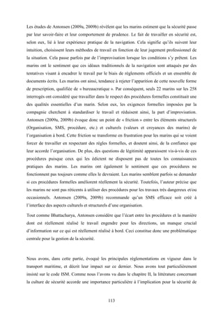 113
Les études de Antonsen (2009a, 2009b) révèlent que les marins estiment que la sécurité passe
par leur savoir-faire et leur comportement de prudence. Le fait de travailler en sécurité est,
selon eux, lié à leur expérience pratique de la navigation. Cela signifie qu’ils suivent leur
intuition, choisissent leurs méthodes de travail en fonction de leur jugement professionnel de
la situation. Cela passe parfois par de l’improvisation lorsque les conditions s’y prêtent. Les
marins ont le sentiment que ces idéaux traditionnels de la navigation sont attaqués par des
tentatives visant à encadrer le travail par le biais de règlements officiels et un ensemble de
documents écrits. Les marins ont ainsi, tendance à rejeter l’apparition de cette nouvelle forme
de prescription, qualifiée de « bureaucratique ». Par conséquent, seuls 22 marins sur les 258
interrogés ont considéré que travailler dans le respect des procédures formelles constituait une
des qualités essentielles d’un marin. Selon eux, les exigences formelles imposées par la
compagnie cherchent à standardiser le travail et réduisent ainsi, la part d’improvisation.
Antonsen (2009a, 2009b) évoque donc un point de « friction » entre les éléments structurels
(Organisation, SMS, procédure, etc.) et culturels (valeurs et croyances des marins) de
l’organisation à bord. Cette friction se transforme en frustration pour les marins qui se voient
forcer de travailler en respectant des règles formelles, et doutent ainsi, de la confiance que
leur accorde l’organisation. De plus, des questions de légitimité apparaissent vis-à-vis de ces
procédures puisque ceux qui les édictent ne disposent pas de toutes les connaissances
pratiques des marins. Les marins ont également le sentiment que ces procédures ne
fonctionnent pas toujours comme elles le devraient. Les marins semblent parfois se demander
si ces procédures formelles améliorent réellement la sécurité. Toutefois, l’auteur précise que
les marins ne sont pas réticents à utiliser des procédures pour les travaux très dangereux et/ou
occasionnels. Antonsen (2009a, 2009b) recommande qu’un SMS efficace soit créé à
l’interface des aspects culturels et structurels d’une organisation.
Tout comme Bhattacharya, Antonsen considère que l’écart entre les procédures et la manière
dont est réellement réalisé le travail engendre pour les directions, un manque crucial
d’information sur ce qui est réellement réalisé à bord. Ceci constitue donc une problématique
centrale pour la gestion de la sécurité.
Nous avons, dans cette partie, évoqué les principales réglementations en vigueur dans le
transport maritime, et décrit leur impact sur ce dernier. Nous avons tout particulièrement
insisté sur le code ISM. Comme nous l’avons vu dans le chapitre II, la littérature concernant
la culture de sécurité accorde une importance particulière à l’implication pour la sécurité de
 