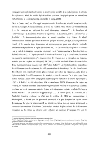 116
compagnie qui sont significativement et positivement corrélés à la participation à la sécurité
des opérateurs. Ainsi, les marins âgés travaillant pour une compagnie privée ont montré une
participation à la sécurité plus importante (Lu et Yang, 2011).
Ek et al (2000, 2005) ont développé un questionnaire de culture de sécurité à destination des
navires à passagers. Ce questionnaire a d’abord été validé à petite échelle (n=48 répondants).
Il a été construit en intégrant les neuf dimensions suivantes62
: 1. Laculture de
l’apprentissage ; 2. Laculture du retour d’expérience ; 3. Laculture juste ;4. Laculture de la
flexibilité ; 5. Lacommunication dans le travail quotidien (e.g. besoin de clarté,
communication entre les personnes et entre les groupes de travail, etc.) ; 6. Lescomportements
relatifs à la sécurité (e.g. discussions et encouragements pour une sécurité optimale,
conformité aux procédures et règles de sécurité, etc.) ; 7. Les attitudes à l’égard de la sécurité
– de la part de la direction comme du personnel – (e.g. l’engagement de la direction vis-à-vis
de la sécurité, etc.) ; 8. La perception de la situation de travail (e.g. la coopération, le soutien
ou encore la reconnaissance) ; 9. La perception des risques (e.g. la perception du risque de
blessure pour soi ou pour ses collègues). Ek (2003) a réalisé une étude à bord de deux navires
d’une même compagnie suédoise : un HSC63
et un RoPax64
. Les résultats ont mis en évidence
des différences entre les réponses des officiers et celles de l’équipage. En effet, les réponses
des officiers sont significativement plus positives que celles de l’équipage.Cette étude a
également révélé des différences entre les services et entre les navires. Par la suite, cette étude
a été a étendue à deux autres compagnies suédoises pour un total de 6 navires à passagers (2
HSC et 4 RoPax) et 508 répondants (Ek et Akselsson, 2005). Concernant la culture de
sécurité, les résultats montrent une évaluation globalement positive de la culture de sécurité à
bord des navires à passagers suédois. Seules trois dimensions ont des résultats légèrement
moins positifs : 1. La culture de l’apprentissage ; 2. La culture juste ; 3.La culture de la
flexibilité. L’auteur explique en effet que le système de REX est bureaucratique et
décourageant, d’autant que le personnel embarqué n’a pas l’impression qu’un retour
d’expérience favorise le changement.Il en résulte un faible taux de retour concernant la
survenue d’erreurs et/ou d’incidents. Cette étude a une fois de plus, montré des différences de
perception de la culture de sécurité entre officiers et membres d’équipage. Ce sont les
62
Les quatre premières dimensions sont issues des travaux de Reason (1997).
63
HSC = High Speed Craft, se sont des navires (à passager) à grande vitesse, ils’agit le plus souvent de catamarans à coque en alliage léger
(aluminum) propulsés par des turbines.
64
RoPaxest un acronyme pour désigner un navireRoRo, pouvant emporter des passagers, ils’agit des ferries au sens traditionnel du terme.
RoRo = Roll On - Roll Off : navire ayant un pont garage avec des portes aux deux extrémités qui permettent le chargement et déchargement
par roulage.
 