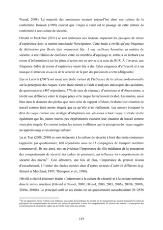 119
Prasad, 2008). La majorité des armements seraient aujourd’hui dans une culture de la
conformité. Boisson (1998) conclut que l’enjeu à venir est le passage de cette culture de
conformité à une culture de sécurité.
Oltedal et McArthur (2011) se sont intéressés aux facteurs impactant les pratiques de retour
d’expérience dans la marine marchande Norvégienne. Cette étude a révélé qu’une fréquence
de déclaration plus élevée était notamment liée : à une meilleure formation en matière de
sécurité, à une relation de confiance entre les membres d’équipage et, enfin, à un feeback (ou
retour d’informations) sur les plans d’action mis en œuvre à la suite du REX. À l’inverse, une
fréquence faible de retour d’expérience serait liée à des fortes exigences d’efficacité et à un
manque d’attention vis-à-vis de la sécurité de la part des personnels à terre (dirigeants).
Bye et Lamvik (2007) ont mené une étude traitant de l’influence de la culture professionnelle
sur la perception des risques. Cette étude menée à l’aide d’analyses statistiques des accidents,
de questionnaires (487 répondants, 77% de taux de réponse), d’entretiens et d’observations, a
révélé une différence entre le risque perçu et le risque formellement évalué. Les marins, aussi
bien dans le domaine des pêches que dans celui du support offshore, évaluent leur situation de
travail comme étant moins risquée que ce qu’elle n’est réellement. Les auteurs évoquent le
déni du risque comme une stratégie d’adaptation aux situations à haut risque. L’étude révèle
également que les jeunes marins peu expérimentés évaluent leur situation de travail comme
étant plus risquée. Ce constat amène les auteurs à affirmer que la perception du risque suggère
un apprentissage et un ancrage culturel.
Lu et Tsai (2008, 2010) se sont intéressés à la culture de sécurité à bord des porte-conteneurs
(approche par questionnaire, 608 répondants issus de 13 compagnies de transport maritime
conteneurisé). Ils ont ainsi, mis en évidence l’importance du rôle médiateur de la perception
des comportements de sécurité des cadres de proximité, qui influence les comportements de
sécurité des marins67
. Ceci démontre, une fois de plus, l’importance du premier niveau
d’encadrement, à l’instar des études menées dans d’autres secteurs d’activité différents (e.g.
Simard et Marchand, 1997; Thompson et al., 1998).
Håvold a réalisé plusieurs études s’intéressant à la culture de sécurité et à la culture nationale
dans le milieu maritime (Håvold et Nesset, 2009; Håvold, 2000, 2003, 2005a, 2005b, 2007b,
2010a, 2010b). Le principal outil de ces études est un questionnaire autoadministré (N=2558
67
Ils ont également mis en évidence une influence en cascade de la politique de sécurité sur le management de sécurité impactant lui même la
perception des comportements de sécurité des cadres de proximité et ainsi les comportements de sécurité des marins. La perception des
comportements de sécurité des cadres de proximité étant toute fois centrale.
 