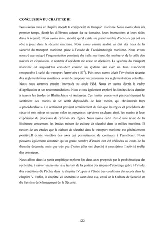 122
CONCLUSION DU CHAPITRE III
Nous avons dans ce chapitre abordé la complexité du transport maritime. Nous avons, dans un
premier temps, décrit les différents acteurs de ce domaine, leurs interactions et leurs rôles
dans la sécurité. Nous avons ainsi, montré qu’il existe un grand nombre d’acteurs qui ont un
rôle à jouer dans la sécurité maritime. Nous avons ensuite réalisé un état des lieux de la
sécurité du transport maritime grâce à l’étude de l’accidentologie maritime. Nous avons
montré que malgré l’augmentation constante du trafic maritime, du nombre et de la taille des
navires en circulation, le nombre d’accidents ne cesse de décroitre. Le système du transport
maritime est aujourd’hui considéré comme un système sûr avec un taux d’accident
comparable à celui du transport ferroviaire (10-5
). Puis nous avons décrit l’évolution récente
des réglementations maritimes avant de proposer un panorama des réglementations actuelles.
Nous nous sommes ensuite intéressés au code ISM. Nous en avons décrit le cadre
d’application et ses recommandations. Nous avons également exploré les limites de ce dernier
à travers les études de Bhattacharya et Antonsen. Ces limites concernent particulièrement le
sentiment des marins de se sentir dépossédés de leur métier, qui deviendrait trop
« procéduralisé ». Ce sentiment provient certainement du fait que les règles et procédures de
sécurité sont mises en œuvre selon un processus top-down excluant ainsi, les marins et leur
expérience du processus de création des règles. Nous avons enfin réalisé une revue de la
littérature concernant les études traitant de culture de sécurité dans le milieu maritime. Il
ressort de ces études que la culture de sécurité dans le transport maritime est généralement
positive.Il existe toutefois des axes qui permettraient de continuer à l’améliorer. Nous
pouvons également constater qu’un grand nombre d’études ont été réalisées au cours de la
dernière décennie, mais que très peu d’entre elles ont cherché à caractériser l’activité réelle
des opérateurs.
Nous allons dans la partie empirique explorer les deux axes proposés par la problématique de
recherche, à savoir un premier axe traitant de la gestion des risques d’abordage grâce à l’étude
des conditions de l’échec dans le chapitre IV, puis à l’étude des conditions du succès dans le
chapitre V. Enfin, le chapitre VI abordera le deuxième axe, celui de la Culture de Sécurité et
du Système de Management de la Sécurité.
 