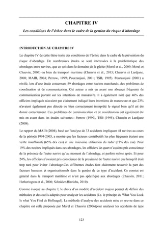 123
CHAPITRE IV
Les conditions de l’échec dans le cadre de la gestion du risque d’abordage
INTRODUCTION AU CHAPITRE IV
Le chapitre IV de cette thèse traite des conditions de l’échec dans le cadre de la prévention du
risque d’abordage. De nombreuses études se sont intéressées à la problématique des
abordages entre navires, que ce soit dans le domaine de la pêche (Morel et al., 2009; Morel et
Chauvin, 2006) ou bien du transport maritime (Chauvin et al., 2013; Chauvin et Lardjane,
2008; MAIB, 2004; Perrow, 1999; Pourzanjani, 2001; TSB, 1995). Pourzanjani (2001) a
révélé, lors d’une étude concernant 59 abordages entre navires marchands, des problèmes de
coordination et de communication. Cet auteur a mis en avant une absence fréquente de
communication portant sur les intentions de manœuvre. Il a également noté que 46% des
officiers impliqués n'avaient pas clairement indiqué leurs intentions de manœuvre et que 23%
n'avaient également pas détecté ou bien correctement interprété le signal bien qu'il ait été
donné correctement. Ces problèmes de communication et de coordination ont également été
mis en avant dans les études suivantes : Perrow (1999), TSB (1995), Chauvin et Lardjane
(2008).
Le rapport du MAIB (2004), basé sur l'analyse de 33 accidents impliquant 41 navires au cours
de la période 1994-2003, a montré que les facteurs contributifs les plus fréquents étaient une
veille insuffisante (65% des cas) et une mauvaise utilisation du radar (73% des cas). Pour
19% des navires impliqués dans ces abordages, les officiers de quart n’avaient pris conscience
de la présence de l'autre navire qu’au moment de l’abordage, et parfois même après. Et pour
24%, les officiers n’avaient pris conscience de la proximité de l'autre navire que lorsqu'il était
trop tard pour éviter l’abordage.Ces différentes études font clairement ressortir la part des
facteurs humains et organisationnels dans la genèse de ce type d’accident. Ce constat est
général dans le transport maritime et n’est pas spécifique aux abordages (Chauvin, 2011;
Hetherington et al., 2006; Schröder-Hinrichs, 2010).
Comme évoqué au chapitre I, le choix d’un modèle d’accident majeur permet de définir des
méthodes et des outils adaptés pour analyser les accidents (i.e. le principe du What You Look
Is what You Find de Hollnagel). La méthode d’analyse des accidents mise en œuvre dans ce
chapitre est celle proposée par Morel et Chauvin (2006)pour analyser les accidents de type
 