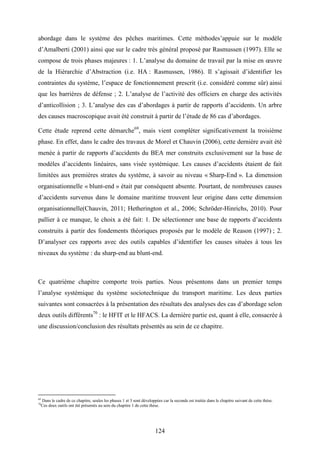 124
abordage dans le système des pêches maritimes. Cette méthodes’appuie sur le modèle
d’Amalberti (2001) ainsi que sur le cadre très général proposé par Rasmussen (1997). Elle se
compose de trois phases majeures : 1. L’analyse du domaine de travail par la mise en œuvre
de la Hiérarchie d’Abstraction (i.e. HA : Rasmussen, 1986). Il s’agissait d’identifier les
contraintes du système, l’espace de fonctionnement prescrit (i.e. considéré comme sûr) ainsi
que les barrières de défense ; 2. L’analyse de l’activité des officiers en charge des activités
d’anticollision ; 3. L’analyse des cas d’abordages à partir de rapports d’accidents. Un arbre
des causes macroscopique avait été construit à partir de l’étude de 86 cas d’abordages.
Cette étude reprend cette démarche69
, mais vient compléter significativement la troisième
phase. En effet, dans le cadre des travaux de Morel et Chauvin (2006), cette dernière avait été
menée à partir de rapports d’accidents du BEA mer construits exclusivement sur la base de
modèles d’accidents linéaires, sans visée systémique. Les causes d’accidents étaient de fait
limitées aux premières strates du système, à savoir au niveau « Sharp-End ». La dimension
organisationnelle « blunt-end » était par conséquent absente. Pourtant, de nombreuses causes
d’accidents survenus dans le domaine maritime trouvent leur origine dans cette dimension
organisationnelle(Chauvin, 2011; Hetherington et al., 2006; Schröder-Hinrichs, 2010). Pour
pallier à ce manque, le choix a été fait: 1. De sélectionner une base de rapports d’accidents
construits à partir des fondements théoriques proposés par le modèle de Reason (1997) ; 2.
D’analyser ces rapports avec des outils capables d’identifier les causes situées à tous les
niveaux du système : du sharp-end au blunt-end.
Ce quatrième chapitre comporte trois parties. Nous présentons dans un premier temps
l’analyse systémique du système sociotechnique du transport maritime. Les deux parties
suivantes sont consacrées à la présentation des résultats des analyses des cas d’abordage selon
deux outils différents70
: le HFIT et le HFACS. La dernière partie est, quant à elle, consacrée à
une discussion/conclusion des résultats présentés au sein de ce chapitre.
69
Dans le cadre de ce chapitre, seules les phases 1 et 3 sont développées car la seconde est traitée dans le chapitre suivant de cette thèse.
70
Ces deux outils ont été présentés au sein du chapitre 1 de cette thèse.
 