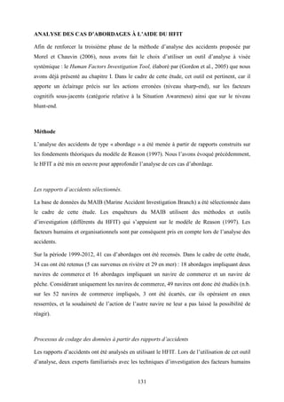 131
ANALYSE DES CAS D’ABORDAGES À L’AIDE DU HFIT
Afin de renforcer la troisième phase de la méthode d’analyse des accidents proposée par
Morel et Chauvin (2006), nous avons fait le choix d’utiliser un outil d’analyse à visée
systémique : le Human Factors Investigation Tool, élaboré par (Gordon et al., 2005) que nous
avons déjà présenté au chapitre I. Dans le cadre de cette étude, cet outil est pertinent, car il
apporte un éclairage précis sur les actions erronées (niveau sharp-end), sur les facteurs
cognitifs sous-jacents (catégorie relative à la Situation Awareness) ainsi que sur le niveau
blunt-end.
Méthode
L’analyse des accidents de type « abordage » a été menée à partir de rapports construits sur
les fondements théoriques du modèle de Reason (1997). Nous l’avons évoqué précédemment,
le HFIT a été mis en oeuvre pour approfondir l’analyse de ces cas d’abordage.
Les rapports d’accidents sélectionnés.
La base de données du MAIB (Marine Accident Investigation Branch) a été sélectionnée dans
le cadre de cette étude. Les enquêteurs du MAIB utilisent des méthodes et outils
d’investigation (différents du HFIT) qui s’appuient sur le modèle de Reason (1997). Les
facteurs humains et organisationnels sont par conséquent pris en compte lors de l’analyse des
accidents.
Sur la période 1999-2012, 41 cas d’abordages ont été recensés. Dans le cadre de cette étude,
34 cas ont été retenus (5 cas survenus en rivière et 29 en mer) : 18 abordages impliquant deux
navires de commerce et 16 abordages impliquant un navire de commerce et un navire de
pêche. Considérant uniquement les navires de commerce, 49 navires ont donc été étudiés (n.b.
sur les 52 navires de commerce impliqués, 3 ont été écartés, car ils opéraient en eaux
resserrées, et la soudaineté de l’action de l’autre navire ne leur a pas laissé la possibilité de
réagir).
Processus de codage des données à partir des rapports d’accidents
Les rapports d’accidents ont été analysés en utilisant le HFIT. Lors de l’utilisation de cet outil
d’analyse, deux experts familiarisés avec les techniques d’investigation des facteurs humains
 