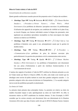 140
Bilan de l’étude réalisée à l’aide du HFIT
Caractérisation des architectures causales
Quatre grandes architectures causales peuvent être proposées suite à l’analyse des accidents :
Abordage, Type 1 Timing Omissions <DET-PERC> : f (« Human Machine
Interface », « Procedure »,« Person Factors », « Team Work », «Work
Environnent »).Les problèmes de détection / perception renvoient à la problématique
d’utilisation des appareils de navigation, aux conditions de visibilité sur le plan d’eau,
au travail d’équipe, aux facteurs individuels comme la fatigue des personnels, mais
également aux procédures (procédures incomplètes ou bien non-respects des règles
internes ou relatives au COLREG).
Abordage, Type 2 Timing Omissions <ATT> : f (« Dual Task »). Les
problèmes d’attention sont, quant à eux, principalement causés par la gestion de
doubles tâches.
Abordage, Type 3 Timing Qualité <DM> : f (« Procedure »,
« Communication »).Les problèmes de prise de décision renvoient plus
particulièrement à la question des procédures et de la communication entre navires.
Abordage, Type 4 Timing Qualité <INT> : f (« Human Machine
Interface » «Work Environnent »). Les problèmes d’interprétation sont directement
liés aux prises d’informations à partir des interfaces homme-machine et de
l’environnement de travail.
L’analyse des rapports d’accidents à l’aide du HFIT confirme les éléments présentés au sein
de l’étude menée par Morel et Chauvin (2006). En effet, cette étude avait montré que les
abordages entre navires de pêche mettent en avant deux grandes catégories causales : 1. La
première catégorie relève des erreurs de décision et d’interprétation ; 2. La seconde catégorie
met en avant des problèmes perceptifs et attentionnels.
Les limites de l’étude
La présente étude présente deux principales limites. La première est relative au choix du
modèle d’accident majeur et plus spécifiquement au choix de l’outil HFIT. En effet, la
taxonomie relative au HFIT conditionne les résultats obtenus. À titre d’exemple, le HFIT
considère que les actions erronées sont directement liées aux déterminants de la Situation
Awareness (SA) alors que dans d’autres outils tels que le HFACS (Human Factors Analysis
 