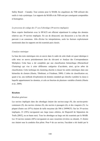 144
Safety Board – Canada). Tout comme pour le MAIB, les enquêteurs du TSB utilisent des
outils à visée systémique. Les rapports du MAIB et du TSB sont par conséquent comparables
et homogènes.
Le processus de codage des 27 cas d’abordage (39 navires impliqués)
Deux experts familiarisés avec le HFACS ont effectué séparément le codage des données
relatives aux 39 navires impliqués. En cas de désaccord, une discussion a eu lieu afin de
parvenir à un consensus. Afin d'éviter les interprétations, seuls les facteurs explicitement
mentionnés dans les rapports ont été examinés puis classés.
L'analyse statistique
La base des tests statistiques mis en œuvre dans le cadre de cette étude est quasi identique à
celle mise en œuvre précédemment (test du chi-carré et Analyse des Correspondances
Multiples). Cette base a été complétée par une classification hiérarchique (Hierarchical
Clustering) qui vise à créer différentes catégories d’accidents, ainsi, qu’un arbre de
classification. Cette technique de clustering cherche à classer les unités statistiques dans une
hiérarchie de clusters (Hastie, Tibshirani, et Friedman, 2009). L’arbre de classification est,
quant à lui, une méthode d'exploration de données standard qui cherche à prédire la classe à
laquelle appartiennent les données, et cela en fonction de plusieurs variables d'entrée (Hastie
et al., 2009).
Résultats
Résultats généraux
Les navires impliqués dans des abordages étaient des navires-cargo (9), des navires-porte-
conteneurs (9), des navires citernes (8), des navires à passagers (6), et des vraquiers (5). La
plupart d'entre eux (87%) étaient de taille moyenne (de 500 à 24999GT). Sur les 39 navires
impliqués, 21 (54%) naviguaient aux large (eaux côtières, de Dispositif de Séparation du
Trafic [DST], ou en haute mer). Tous les abordages au large ont été examinés par le MAIB.
Les 18 navires restants (46%) naviguaient en eaux resserrées (rivières ou chenal), 11 d'entre
eux étaient sous la conduite d'un pilote. Pour 9 de ces navires, l'accident a été étudié par le
 