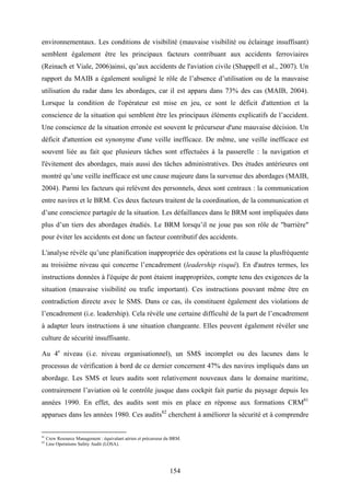 154
environnementaux. Les conditions de visibilité (mauvaise visibilité ou éclairage insuffisant)
semblent également être les principaux facteurs contribuant aux accidents ferroviaires
(Reinach et Viale, 2006)ainsi, qu’aux accidents de l'aviation civile (Shappell et al., 2007). Un
rapport du MAIB a également souligné le rôle de l’absence d’utilisation ou de la mauvaise
utilisation du radar dans les abordages, car il est apparu dans 73% des cas (MAIB, 2004).
Lorsque la condition de l'opérateur est mise en jeu, ce sont le déficit d'attention et la
conscience de la situation qui semblent être les principaux éléments explicatifs de l’accident.
Une conscience de la situation erronée est souvent le précurseur d'une mauvaise décision. Un
déficit d'attention est synonyme d'une veille inefficace. De même, une veille inefficace est
souvent liée au fait que plusieurs tâches sont effectuées à la passerelle : la navigation et
l'évitement des abordages, mais aussi des tâches administratives. Des études antérieures ont
montré qu’une veille inefficace est une cause majeure dans la survenue des abordages (MAIB,
2004). Parmi les facteurs qui relèvent des personnels, deux sont centraux : la communication
entre navires et le BRM. Ces deux facteurs traitent de la coordination, de la communication et
d’une conscience partagée de la situation. Les défaillances dans le BRM sont impliquées dans
plus d’un tiers des abordages étudiés. Le BRM lorsqu’il ne joue pas son rôle de "barrière"
pour éviter les accidents est donc un facteur contributif des accidents.
L'analyse révèle qu’une planification inappropriée des opérations est la cause la plusfréquente
au troisième niveau qui concerne l’encadrement (leadership risqué). En d'autres termes, les
instructions données à l'équipe de pont étaient inappropriées, compte tenu des exigences de la
situation (mauvaise visibilité ou trafic important). Ces instructions pouvant même être en
contradiction directe avec le SMS. Dans ce cas, ils constituent également des violations de
l’encadrement (i.e. leadership). Cela révèle une certaine difficulté de la part de l’encadrement
à adapter leurs instructions à une situation changeante. Elles peuvent également révéler une
culture de sécurité insuffisante.
Au 4e
niveau (i.e. niveau organisationnel), un SMS incomplet ou des lacunes dans le
processus de vérification à bord de ce dernier concernent 47% des navires impliqués dans un
abordage. Les SMS et leurs audits sont relativement nouveaux dans le domaine maritime,
contrairement l’aviation où le contrôle jusque dans cockpit fait partie du paysage depuis les
années 1990. En effet, des audits sont mis en place en réponse aux formations CRM81
apparues dans les années 1980. Ces audits82
cherchent à améliorer la sécurité et à comprendre
81
Crew Resource Management : équivalant aérien et précurseur du BRM.
82
Line Operations Safety Audit (LOSA).
 