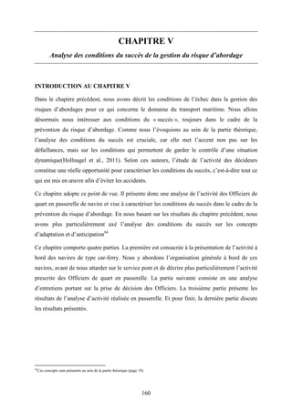 160
CHAPITRE V
Analyse des conditions du succès de la gestion du risque d’abordage
INTRODUCTION AU CHAPITRE V
Dans le chapitre précédent, nous avons décrit les conditions de l’échec dans la gestion des
risques d’abordages pour ce qui concerne le domaine du transport maritime. Nous allons
désormais nous intéresser aux conditions du « succès », toujours dans le cadre de la
prévention du risque d’abordage. Comme nous l’évoquions au sein de la partie théorique,
l’analyse des conditions du succès est cruciale, car elle met l’accent non pas sur les
défaillances, mais sur les conditions qui permettent de garder le contrôle d’une situation
dynamique(Hollnagel et al., 2011). Selon ces auteurs, l’étude de l’activité des décideurs
constitue une réelle opportunité pour caractériser les conditions du succès, c’est-à-dire tout ce
qui est mis en œuvre afin d’éviter les accidents.
Ce chapitre adopte ce point de vue. Il présente donc une analyse de l’activité des Officiers de
quart en passerelle de navire et vise à caractériser les conditions du succès dans le cadre de la
prévention du risque d’abordage. En nous basant sur les résultats du chapitre précédent, nous
avons plus particulièrement axé l’analyse des conditions du succès sur les concepts
d’adaptation et d’anticipation84
Ce chapitre comporte quatre parties. La première est consacrée à la présentation de l’activité à
bord des navires de type car-ferry. Nous y abordons l’organisation générale à bord de ces
navires, avant de nous attarder sur le service pont et de décrire plus particulièrement l’activité
prescrite des Officiers de quart en passerelle. La partie suivante consiste en une analyse
d’entretiens portant sur la prise de décision des Officiers. La troisième partie présente les
résultats de l’analyse d’activité réalisée en passerelle. Et pour finir, la dernière partie discute
les résultats présentés.
84
Ces concepts sont présentés au sein de la partie théorique (page 19).
 