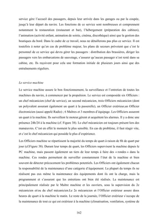 162
service gère l’accueil des passagers, depuis leur arrivée dans les garages ou par la coupée,
jusqu’à leur départ du navire. Les fonctions de ce service sont nombreuses et comprennent
notamment la restauration (restaurant et bar), l’hébergement (préparation des cabines),
l’animation (activité enfant, animation de soirée, cinéma, discothèque) ainsi que la gestion des
boutiques du bord. Dans le cadre de ce travail, nous ne détaillerons pas plus ce service. Il est
toutefois à noter qu’en cas de problème majeur, les plans de secours prévoient que c’est le
personnel de ce service qui devra gérer les passagers : distribution des brassières, diriger les
passagers vers les embarcations de sauvetage, s’assurer qu’aucun passager n’est resté dans sa
cabine, etc. Ils reçoivent pour cela une formation initiale de plusieurs jours ainsi que des
entraînements réguliers.
Le service machine
Le service machine assure le bon fonctionnement, la surveillance et l’entretien de toutes les
machines du navire, à commencer par la propulsion. Le service est composéde six Officiers :
un chef mécanicien (chef de service), un second mécanicien, trois Officiers mécanicien (dont
un polyvalent assurant également un quart à la passerelle), un Officier extérieur,un Officier
électronicien (aussi appelé Radio) ; 6 Maîtres et 3 membres d’équipage. Les Officiers assurent
un quart à la machine. Ils surveillent le moteur,gèrent et acquittent les alarmes. Il y a donc une
présence 24h/24 à la machine (cf. Figure 38). Le chef mécanicien est toujours présent lors des
manœuvres. C’est en effet le moment le plus sensible. En cas de problème, il faut réagir vite,
et c’est le chef mécanicien qui possède le plus d’expérience.
Les Officiers machine se répartissent la majorité du temps de quart à raison de 8h de quart par
jour (cf.Figure 38). Durant leur temps de quart, les Officiers supervisent la machine depuis le
PC machine, mais passent également un tiers de leur temps à faire des « rondes » dans la
machine. Ces rondes permettent de surveiller constamment l’état de la machine et bien
souvent de détecter précocement les problèmes potentiels. Les Officiers ont également chacun
la responsabilité de la maintenance d’une catégorie d’équipement. La plupart du temps ils ne
réalisent pas eux même la maintenance des équipements dont ils ont la charge, mais la
programment et s’assurent que les entretiens ont bien été réalisés. La maintenance est
principalement réalisée par le Maître machine et les ouvriers, sous la supervision du 2e
mécanicien et/ou du chef mécanicien.Le 2e mécanicien et l’Officier extérieur assure deux
heures de quart à la machine le matin. Le reste de la journée, l’Officier extérieur s’occupe de
la maintenance de tout ce qui est extérieur à la machine (climatisation, ventilation, système de
 