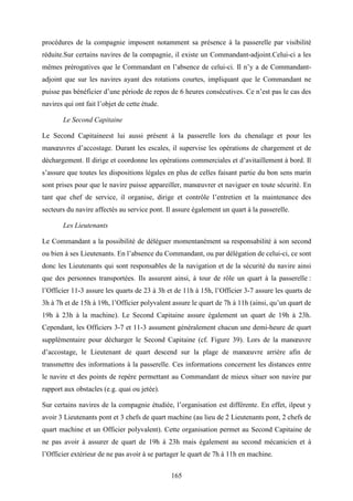165
procédures de la compagnie imposent notamment sa présence à la passerelle par visibilité
réduite.Sur certains navires de la compagnie, il existe un Commandant-adjoint.Celui-ci a les
mêmes prérogatives que le Commandant en l’absence de celui-ci. Il n’y a de Commandant-
adjoint que sur les navires ayant des rotations courtes, impliquant que le Commandant ne
puisse pas bénéficier d’une période de repos de 6 heures consécutives. Ce n’est pas le cas des
navires qui ont fait l’objet de cette étude.
Le Second Capitaine
Le Second Capitaineest lui aussi présent à la passerelle lors du chenalage et pour les
manœuvres d’accostage. Durant les escales, il supervise les opérations de chargement et de
déchargement. Il dirige et coordonne les opérations commerciales et d’avitaillement à bord. Il
s’assure que toutes les dispositions légales en plus de celles faisant partie du bon sens marin
sont prises pour que le navire puisse appareiller, manœuvrer et naviguer en toute sécurité. En
tant que chef de service, il organise, dirige et contrôle l’entretien et la maintenance des
secteurs du navire affectés au service pont. Il assure également un quart à la passerelle.
Les Lieutenants
Le Commandant a la possibilité de déléguer momentanément sa responsabilité à son second
ou bien à ses Lieutenants. En l’absence du Commandant, ou par délégation de celui-ci, ce sont
donc les Lieutenants qui sont responsables de la navigation et de la sécurité du navire ainsi
que des personnes transportées. Ils assurent ainsi, à tour de rôle un quart à la passerelle :
l’Officier 11-3 assure les quarts de 23 à 3h et de 11h à 15h, l’Officier 3-7 assure les quarts de
3h à 7h et de 15h à 19h, l’Officier polyvalent assure le quart de 7h à 11h (ainsi, qu’un quart de
19h à 23h à la machine). Le Second Capitaine assure également un quart de 19h à 23h.
Cependant, les Officiers 3-7 et 11-3 assument généralement chacun une demi-heure de quart
supplémentaire pour décharger le Second Capitaine (cf. Figure 39). Lors de la manœuvre
d’accostage, le Lieutenant de quart descend sur la plage de manœuvre arrière afin de
transmettre des informations à la passerelle. Ces informations concernent les distances entre
le navire et des points de repère permettant au Commandant de mieux situer son navire par
rapport aux obstacles (e.g. quai ou jetée).
Sur certains navires de la compagnie étudiée, l’organisation est différente. En effet, ilpeut y
avoir 3 Lieutenants pont et 3 chefs de quart machine (au lieu de 2 Lieutenants pont, 2 chefs de
quart machine et un Officier polyvalent). Cette organisation permet au Second Capitaine de
ne pas avoir à assurer de quart de 19h à 23h mais également au second mécanicien et à
l’Officier extérieur de ne pas avoir à se partager le quart de 7h à 11h en machine.
 