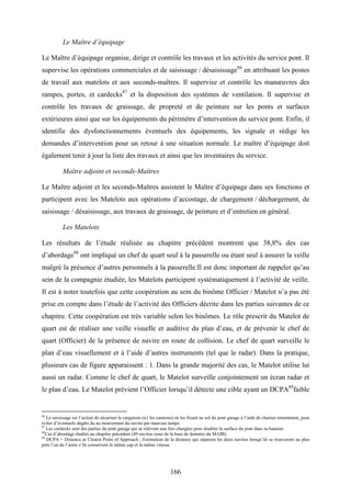 166
Le Maître d’équipage
Le Maître d’équipage organise, dirige et contrôle les travaux et les activités du service pont. Il
supervise les opérations commerciales et de saisissage / désaisissage86
en attribuant les postes
de travail aux matelots et aux seconds-maîtres. Il supervise et contrôle les manœuvres des
rampes, portes, et cardecks87
et la disposition des systèmes de ventilation. Il supervise et
contrôle les travaux de graissage, de propreté et de peinture sur les ponts et surfaces
extérieures ainsi que sur les équipements du périmètre d’intervention du service pont. Enfin, il
identifie des dysfonctionnements éventuels des équipements, les signale et rédige les
demandes d’intervention pour un retour à une situation normale. Le maître d’équipage doit
également tenir à jour la liste des travaux et ainsi que les inventaires du service.
Maître adjoint et seconds-Maîtres
Le Maître adjoint et les seconds-Maîtres assistent le Maître d’équipage dans ses fonctions et
participent avec les Matelots aux opérations d’accostage, de chargement / déchargement, de
saisissage / désaisissage, aux travaux de graissage, de peinture et d’entretien en général.
Les Matelots
Les résultats de l’étude réalisée au chapitre précédent montrent que 38,8% des cas
d’abordage88
ont impliqué un chef de quart seul à la passerelle ou étant seul à assurer la veille
malgré la présence d’autres personnels à la passerelle.Il est donc important de rappeler qu’au
sein de la compagnie étudiée, les Matelots participent systématiquement à l’activité de veille.
Il est à noter toutefois que cette coopération au sein du binôme Officier / Matelot n’a pas été
prise en compte dans l’étude de l’activité des Officiers décrite dans les parties suivantes de ce
chapitre. Cette coopération est très variable selon les binômes. Le rôle prescrit du Matelot de
quart est de réaliser une veille visuelle et auditive du plan d’eau, et de prévenir le chef de
quart (Officier) de la présence de navire en route de collision. Le chef de quart surveille le
plan d’eau visuellement et à l’aide d’autres instruments (tel que le radar). Dans la pratique,
plusieurs cas de figure apparaissent : 1. Dans la grande majorité des cas, le Matelot utilise lui
aussi un radar. Comme le chef de quart, le Matelot surveille conjointement un écran radar et
le plan d’eau. Le Matelot prévient l’Officier lorsqu’il détecte une cible ayant un DCPA89
faible
86
Le saisissage est l’action de sécuriser la cargaison (ici les camions) en les fixant au sol du pont garage à l’aide de chaines notamment, pour
éviter d’éventuels dégâts du au mouvement du navire par mauvais temps.
87
Les cardecks sont des parties du pont garage qui se relèvent une fois chargées pour doubler la surface du pont dans sa hauteur.
88
Cas d’abordage étudiés au chapitre précédent (49 navires issus de la base de données du MAIB).
89
DCPA = Distance at Closest Point of Approach ; Estimation de la distance qui séparera les deux navires lorsqu’ils se trouveront au plus
près l’un de l’autre s’ils conservent le même cap et la même vitesse.
 