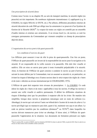 168
Une prescription de sécurité dense
Comme nous l’avons vu au chapitre III, au sein du transport maritime, la sécurité réglée (ou
prescrite) est très importante. De nombreux règlements internationaux s’y appliquent (e.g. le
COLREG, les règles SOLAS, le STCW, etc.). Par ailleurs, différentes procédures internes de
sécurité découlent du code ISM qui oblige tous les armements à se pourvoir d’un Système de
Gestion de la Sécurité (SGS)90
. Le respect de toutes ces règles est contrôlé par un ensemble
d’audits internes et externes aux armements. À un niveau local (i.e. du navire), ce sont les
consignes permanentes du Commandant qui viennent compléter ce champ de prescriptions
déjà très dense.
L’organisation du service pont et du quart-passerelle
Les conditions d’exercice du quart
Les Officiers pont assurent à tour de rôle la prise de quart-passerelle. Une fois en poste,
l’Officier de quart-passerelle est investi de la responsabilité du navire pour la navigation et la
sécurité. Il est responsable de la veille exercée à la passerelle. Elle doit être visuelle et
auditive. Elle est mise en œuvre pour parer à toute éventualité préjudiciable à la sécurité.
Ainsi, la fonction de l’Officier de quart consiste à conduire le navire au port d’arrivée, en
suivant la route définie par le Commandant, tout en assurant sa sécurité et, en particulier, en
évitant les risques d’abordage avec d’autres navires dans le strict respect des règles de « barre
et de route » édictées au niveau international par le COLREG(IMO, 1972).
L’Officier de quart doit respecter trois niveaux de prescription : 1. Le COLREG. Ce code
édicte les règles de « barre et de route » applicables à tous les navires. Il oblige les navires à
assurer une veille visuelle et auditive permanente. Il définit les différentes situations de
risques d’abordage ainsi que les procédures à respecter afin de les éviter. De manière très
simplifiée, lorsque deux navires à propulsion mécanique sont en route de collision (i.e.
Abordage), le navire qui voit arriver l’autre sur tribord doit s’écarter de la route de celui-ci. Le
navire privilégié (qui ne manœuvre pas) doit, quant à lui, maintenir son cap et son allure. Le
code ne précise toutefois pas les conditions (distances89
ou TCPA80
) dans lesquelles les
navires doivent manœuvrer pour éviter un abordage. Il laisse ainsi, à l’Officier de quart-
passerelle l’appréciation de la situation. Les documents de formation précisent ces règles
90
Dans le système ISO, on parle de SMSST, pour les entreprises SEVESO II et dans le cadre de l’ISM, on parle du SGS. Dans le cadre de ces
travaux ces deux termes seront considérés comme synonymes.
 