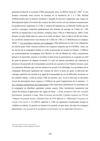169
générales.Cockcroft et Lameijer (1996) préconisent ainsi, un DCPA limite de 1 Mn91
et une
distance maximale entre navires au moment de la manœuvre de 2 à 3 Mn. Hollard
(1988)considère que la distance minimale à laquelle ils peuvent s’approcher sans risque est
théoriquement égale à la somme des avances des deux navires soit une distance moyenne pour
les grands navires supérieure à 1,2 Mn. L’analyse des manœuvres, en Manche, montre que les
navires à passagers respectent généralement une distance de passage de l’ordre de 1 Mn
(DCPA) et manœuvrent à une distance comprise entre 5 Mn et 8 Mn(Chauvin, 2001). Cette
distance est plus faible dans les zones où le trafic est dense ; dans le détroit du Pas de Calais,
les car-ferries manœuvrent à une distance de l’ordre de 3 Mn à 3.5 Mn(Chauvin et Lardjane,
2008) ; 2. Les procédures internes à la compagnie. Elles définissent le rôle et les obligations
du chef de quart. Elles viennent renforcer les exigences imposées par le COLREG. Ainsi, sur
les navires de la compagnie étudiée, la veille en passerelle est assurée en binôme. L’Officier
est systématiquement accompagné d’un Matelot. Le rôle du Matelot de veille, constamment
présent à la passerelle, consiste à surveiller le plan d’eau en permanence et à signaler au chef
de quart la présence de dangers éventuels. Ce sont ces mêmes procédures qui imposent la
présence à la passerelle du Commandant assisté de son second et d’un Matelot timonier, pour
les opérations délicates que sont les manœuvres au port et le chenalage. Les procédures de la
compagnie définissent également des routines de relève et prise de quart, et délivrent des
consignes générales de sécurité (e.g. appel du Commandant en cas de difficultés, de doutes ou
de visibilité réduite ; veille de canaux VHF de sécurité ; etc.). Il est à noter que ce deuxième
niveau de prescription laisse toujours à l’Officier de quart l’appréciation de la situation ; 3.
Les consignes permanentes du Commandant. Elles reprennent globalement les procédures de
la compagnie en détaillant cependant certains aspects. Elles introduisent notamment une
notion de distance d’application des règles de barre : « Toute manœuvre doit être exécutée
franchement, largement à temps. Dans la mesure du possible, il faudra respecter un CPA de
2 Mnpour les grands navires, il faudra éviter un CPA inférieur à 1 Mnlorsque l’on passe sur
l’avant d’un navire ». Un DCPA supérieur à 1 Mn est également recommandé lorsque la
visibilité est réduite. La priorité est donnée à la sécurité, on peut ainsi, lire dans les consignes
permanentes « La sécurité de la navigation est prioritaire sur les impératifs d’horaire ».
91
Un mille nautique, ou Mn, correspond à 1,852 km.
 