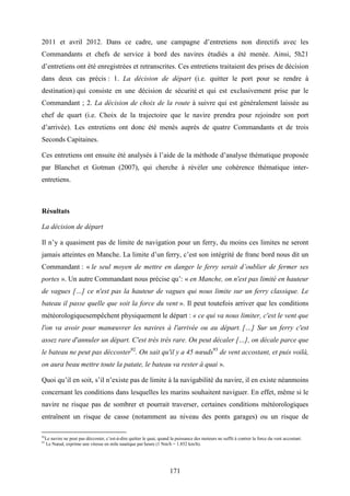 171
2011 et avril 2012. Dans ce cadre, une campagne d’entretiens non directifs avec les
Commandants et chefs de service à bord des navires étudiés a été menée. Ainsi, 5h21
d’entretiens ont été enregistrées et retranscrites. Ces entretiens traitaient des prises de décision
dans deux cas précis : 1. La décision de départ (i.e. quitter le port pour se rendre à
destination) qui consiste en une décision de sécurité et qui est exclusivement prise par le
Commandant ; 2. La décision de choix de la route à suivre qui est généralement laissée au
chef de quart (i.e. Choix de la trajectoire que le navire prendra pour rejoindre son port
d’arrivée). Les entretiens ont donc été menés auprès de quatre Commandants et de trois
Seconds Capitaines.
Ces entretiens ont ensuite été analysés à l’aide de la méthode d’analyse thématique proposée
par Blanchet et Gotman (2007), qui cherche à révéler une cohérence thématique inter-
entretiens.
Résultats
La décision de départ
Il n’y a quasiment pas de limite de navigation pour un ferry, du moins ces limites ne seront
jamais atteintes en Manche. La limite d’un ferry, c’est son intégrité de franc bord nous dit un
Commandant : « le seul moyen de mettre en danger le ferry serait d’oublier de fermer ses
portes ». Un autre Commandant nous précise qu’: « en Manche, on n'est pas limité en hauteur
de vagues […] ce n'est pas la hauteur de vagues qui nous limite sur un ferry classique. Le
bateau il passe quelle que soit la force du vent ». Il peut toutefois arriver que les conditions
météorologiquesempêchent physiquement le départ : « ce qui va nous limiter, c'est le vent que
l'on va avoir pour manœuvrer les navires à l'arrivée ou au départ. […] Sur un ferry c'est
assez rare d'annuler un départ. C'est très très rare. On peut décaler […], on décale parce que
le bateau ne peut pas déccoster92
. On sait qu'il y a 45 nœuds93
de vent accostant, et puis voilà,
on aura beau mettre toute la patate, le bateau va rester à quai ».
Quoi qu’il en soit, s’il n’existe pas de limite à la navigabilité du navire, il en existe néanmoins
concernant les conditions dans lesquelles les marins souhaitent naviguer. En effet, même si le
navire ne risque pas de sombrer et pourrait traverser, certaines conditions météorologiques
entraînent un risque de casse (notamment au niveau des ponts garages) ou un risque de
92
Le navire ne peut pas déccoster, c’est-à-dire quitter le quai, quand la puissance des moteurs ne suffit à contrer la force du vent accostant.
93
Le Nœud, exprime une vitesse en mile nautique par heure (1 Nm/h = 1.852 km/h).
 