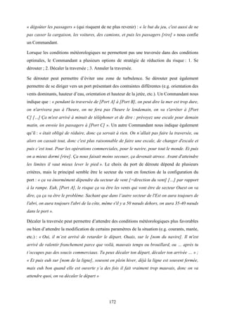172
« dégoûter les passagers » (qui risquent de ne plus revenir) : « le but du jeu, c'est aussi de ne
pas casser la cargaison, les voitures, des camions, et puis les passagers [rire] » nous confie
un Commandant.
Lorsque les conditions météorologiques ne permettent pas une traversée dans des conditions
optimales, le Commandant a plusieurs options de stratégie de réduction du risque : 1. Se
dérouter ; 2. Décaler la traversée ; 3. Annuler la traversée.
Se dérouter peut permettre d’éviter une zone de turbulence. Se dérouter peut également
permettre de se diriger vers un port présentant des contraintes différentes (e.g. orientation des
vents dominants, hauteur d’eau, orientation et hauteur de la jetée, etc.). Un Commandant nous
indique que : « pendant la traversée de [Port A] à [Port B], on peut dire la mer est trop dure,
on n'arrivera pas à l'heure, on ne fera pas l'heure le lendemain, on va s'arrêter à [Port
C] […] Ça m'est arrivé à minuit de téléphoner et de dire : prévoyez une escale pour demain
matin, on envoie les passagers à [Port C] ». Un autre Commandant nous indique également
qu’il : « était obligé de réduire, donc ça servait à rien. On n’allait pas faire la traversée, ou
alors on cassait tout, donc c'est plus raisonnable de faire une escale, de changer d'escale et
puis c’est tout. Pour les opérations commerciales, pour le navire, pour tout le monde. Et puis
on a mieux dormi [rire]. Ça nous faisait moins secouer, ça devenait atroce. Avant d'atteindre
les limites il vaut mieux lever le pied ». Le choix du port de déroute dépend de plusieurs
critères, mais le principal semble être le secteur du vent en fonction de la configuration du
port : « ça va énormément dépendre du secteur de vent [=direction du vent] […] par rapport
à la rampe. Euh, [Port A], le risque ça va être les vents qui vont être de secteur Ouest on va
dire, ça ça va être le problème. Sachant que dans l’autre secteur de l'Est on aura toujours de
l'abri, on aura toujours l'abri de la côte, même s'il y a 50 nœuds dehors, on aura 35-40 nœuds
dans le port ».
Décaler la traversée peut permettre d’attendre des conditions météorologiques plus favorables
ou bien d’attendre la modification de certains paramètres de la situation (e.g. courants, marée,
etc.) : « Oui, il m’est arrivé de retarder le départ. Ouais, sur le [nom du navire]. Il m'est
arrivé de ralentir franchement parce que voilà, mauvais temps ou brouillard, ou … après tu
t’occupes pas des soucis commerciaux. Tu peux décaler ton départ, décaler ton arrivée … » ;
« Et puis euh sur [nom de la ligne], souvent en plein hiver, déjà la ligne est souvent fermée,
mais euh bon quand elle est ouverte y’a des fois il fait vraiment trop mauvais, donc on va
attendre quoi, on va décaler le départ »
 