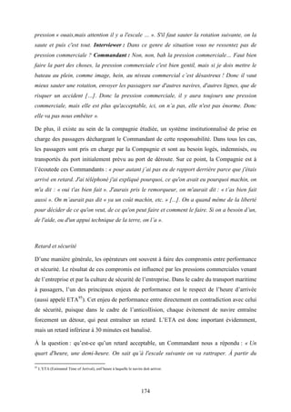 174
pression « ouais,mais attention il y a l'escale … ». S'il faut sauter la rotation suivante, on la
saute et puis c'est tout. Interviewer : Dans ce genre de situation vous ne ressentez pas de
pression commerciale ? Commandant : Non, non, bah la pression commerciale… Faut bien
faire la part des choses, la pression commerciale c'est bien gentil, mais si je dois mettre le
bateau au plein, comme image, hein, au niveau commercial c’est désastreux ! Donc il vaut
mieux sauter une rotation, envoyer les passagers sur d'autres navires, d'autres lignes, que de
risquer un accident […]. Donc la pression commerciale, il y aura toujours une pression
commerciale, mais elle est plus qu'acceptable, ici, on n’a pas, elle n'est pas énorme. Donc
elle va pas nous embêter ».
De plus, il existe au sein de la compagnie étudiée, un système institutionnalisé de prise en
charge des passagers déchargeant le Commandant de cette responsabilité. Dans tous les cas,
les passagers sont pris en charge par la Compagnie et sont au besoin logés, indemnisés, ou
transportés du port initialement prévu au port de déroute. Sur ce point, la Compagnie est à
l’écoutede ces Commandants : « pour autant j’ai pas eu de rapport derrière parce que j'étais
arrivé en retard. J'ai téléphoné j'ai expliqué pourquoi, ce qu'on avait eu pourquoi machin, on
m'a dit : « oui t'as bien fait ». J'aurais pris le remorqueur, on m'aurait dit : « t’as bien fait
aussi ». On m’aurait pas dit « ya un coût machin, etc. » [...]. On a quand même de la liberté
pour décider de ce qu'on veut, de ce qu'on peut faire et comment le faire. Si on a besoin d’un,
de l'aide, ou d'un appui technique de la terre, on l’a ».
Retard et sécurité
D’une manière générale, les opérateurs ont souvent à faire des compromis entre performance
et sécurité. Le résultat de ces compromis est influencé par les pressions commerciales venant
de l’entreprise et par la culture de sécurité de l’entreprise. Dans le cadre du transport maritime
à passagers, l’un des principaux enjeux de performance est le respect de l’heure d’arrivée
(aussi appelé ETA95
). Cet enjeu de performance entre directement en contradiction avec celui
de sécurité, puisque dans le cadre de l’anticollision, chaque évitement de navire entraîne
forcement un détour, qui peut entraîner un retard. L’ETA est donc important évidemment,
mais un retard inférieur à 30 minutes est banalisé.
À la question : qu’est-ce qu’un retard acceptable, un Commandant nous a répondu : « Un
quart d'heure, une demi-heure. On sait qu’à l'escale suivante on va rattraper. À partir du
95
L’ETA (Estimated Time of Arrival), estl’heure à laquelle le navire doit arriver.
 